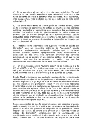 4) Ni se cuestiona el mercado, ni    el sistema capitalista. ¿En qué
consiste la reactivación económica   que defienden? ¿En una huida
hacia adelante en base a construir   más viviendas, más autopistas,
más aeropuertos, más ciudades en     las que cada día es más difícil
sobrevivir…..?

5) Se elude hablar tanto de la corrupción de la clase política, como
de la dependencia económica del estado de muchos de los aparatos
políticos, sindicales y asociativos que suscriben las declaraciones
citadas. ¿es creíble cualquier planteamiento de lucha contra un
sistema que al mismo tiempo te está subvencionando? ¿están
dispuestas estas organizaciones a renunciar a las subvenciones que
reciben a cargo de nuestros impuestos y desarrollar su trabajo con
sus propios medios?

6) Proponer como alternativa una supuesta “vuelta al estado del
bienestar”, que un hipotético gobierno de “izquierdas” podría
garantizar, curiosamente planteando medidas que no tomaron
cuando pudieron hacerlo, (progresividad fiscal, modificación o
derogación de las leyes que permiten privatizar los servicios
públicos….), no es posible en un sistema político en el que ya ha
quedado claro que los parlamentos no deciden, sino que las
decisiones las toman las elites financieras transnacionales.

7) En el comunicado de la “cumbre social” no se menciona ni a la
UE, ni al BCE, ni al FMI, instituciones que representan los intereses
del gran capital europeo y que, con mano férrea, van mandando a la
ruina, uno tras otro a la clase obrera y a los pueblos de Europa.

Desde RAAS entendemos que cualquier planteamiento revolucionario
debe de dirigirse a las raíces del problema, y el problema es el propio
sistema capitalista, cuya hoja de ruta establece el desmantelamiento
de los sistemas de protección social y de derechos laborales
(mantenidos gracias a la explotación de los países de la periferia) que
aún subsisten en algunos países de la Europa Occidental, como ya
hicieron en años pasados en los países del Este y mas recientemente
se está realizando en Grecia, dado que ya no es necesario mantener
dichos sistemas en un contexto de deslocalizaciones brutales hacia
países de la periferia en los que se pueden aplicar condiciones de
semi-esclavitud en pleno siglo XXI.

Somos conscientes de que la actual situación, con recortes brutales,
aceleración del proceso de privatización, incremento de los niveles de
pobreza, e inicio del proceso de desplome de la pretendida “clase
media”, los cantos de sirena que ofrecen una “cómoda vuelta al
estado de bienestar”, simplemente con la participación en
manifestaciones-procesión e introducción del voto en una urna cada 4
años, pueden ser un sencillo banderín de enganche para una
 