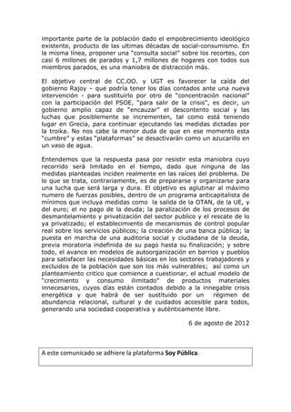 importante parte de la población dado el empobrecimiento ideológico
existente, producto de las ultimas décadas de social-consumismo. En
la misma línea, proponer una “consulta social” sobre los recortes, con
casi 6 millones de parados y 1,7 millones de hogares con todos sus
miembros parados, es una maniobra de distracción más.

El objetivo central de CC.OO. y UGT es favorecer la caída del
gobierno Rajoy – que podría tener los días contados ante una nueva
intervención - para sustituirlo por otro de “concentración nacional”
con la participación del PSOE, “para salir de la crisis”, es decir, un
gobierno amplio capaz de “encauzar” el descontento social y las
luchas que posiblemente se incrementen, tal como está teniendo
lugar en Grecia, para continuar ejecutando las medidas dictadas por
la troika. No nos cabe la menor duda de que en ese momento esta
“cumbre” y estas “plataformas” se desactivarán como un azucarillo en
un vaso de agua.

Entendemos que la respuesta pasa por resistir esta maniobra cuyo
recorrido será limitado en el tiempo, dado que ninguna de las
medidas planteadas inciden realmente en las raíces del problema. De
lo que se trata, contrariamente, es de prepararse y organizarse para
una lucha que será larga y dura. El objetivo es aglutinar al máximo
numero de fuerzas posibles, dentro de un programa anticapitalista de
mínimos que incluya medidas como la salida de la OTAN, de la UE, y
del euro; el no pago de la deuda; la paralización de los procesos de
desmantelamiento y privatización del sector publico y el rescate de lo
ya privatizado; el establecimiento de mecanismos de control popular
real sobre los servicios públicos; la creación de una banca pública; la
puesta en marcha de una auditoria social y ciudadana de la deuda,
previa moratoria indefinida de su pago hasta su finalización; y sobre
todo, el avance en modelos de autoorganización en barrios y pueblos
para satisfacer las necesidades básicas en los sectores trabajadores y
excluidos de la población que son los más vulnerables; así como un
planteamiento critico que comience a cuestionar, el actual modelo de
“crecimiento y consumo ilimitado” de productos materiales
innecesarios, cuyos días están contados debido a la innegable crisis
energética y que habrá de ser sustituido por un            régimen de
abundancia relacional, cultural y de cuidados accesible para todos,
generando una sociedad cooperativa y auténticamente libre.

                                                   6 de agosto de 2012




A este comunicado se adhiere la plataforma Soy Pública.
 