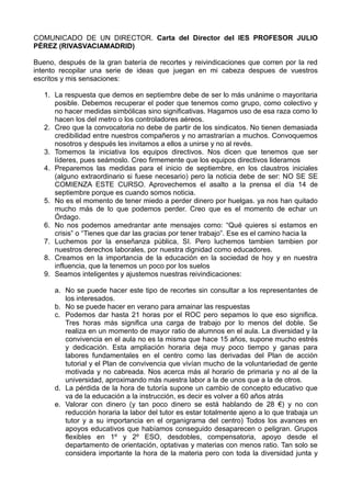 COMUNICADO DE UN DIRECTOR. Carta del Director del IES PROFESOR JULIO
PÉREZ (RIVASVACIAMADRID)

Bueno, después de la gran batería de recortes y reivindicaciones que corren por la red
intento recopilar una serie de ideas que juegan en mi cabeza despues de vuestros
escritos y mis sensaciones:

   1. La respuesta que demos en septiembre debe de ser lo más unánime o mayoritaria
      posible. Debemos recuperar el poder que tenemos como grupo, como colectivo y
      no hacer medidas simbólicas sino significativas. Hagamos uso de esa raza como lo
      hacen los del metro o los controladores aéreos.
   2. Creo que la convocatoria no debe de partir de los sindicatos. No tienen demasiada
      credibilidad entre nuestros compañeros y no arrastrarían a muchos. Convoquemos
      nosotros y después les invitamos a ellos a unirse y no al revés.
   3. Tomemos la iniciativa los equipos directivos. Nos dicen que tenemos que ser
      líderes, pues seámoslo. Creo firmemente que los equipos directivos lideramos
   4. Preparemos las medidas para el inicio de septiembre, en los claustros iniciales
      (alguno extraordinario si fuese necesario) pero la noticia debe de ser: NO SE SE
      COMIENZA ESTE CURSO. Aprovechemos el asalto a la prensa el día 14 de
      septiembre porque es cuando somos noticia.
   5. No es el momento de tener miedo a perder dinero por huelgas. ya nos han quitado
      mucho más de lo que podemos perder. Creo que es el momento de echar un
      Órdago.
   6. No nos podemos amedrantar ante mensajes como: “Qué quieres si estamos en
      crisis” o “Tienes que dar las gracias por tener trabajo”. Ese es el camino hacia la
   7. Luchemos por la enseñanza pública, SI. Pero luchemos tambien tambien por
      nuestros derechos laborales, por nuestra dignidad como educadores.
   8. Creamos en la importancia de la educación en la sociedad de hoy y en nuestra
      influencia, que la tenemos un poco por los suelos
   9. Seamos inteligentes y ajustemos nuestras reivindicaciones:

      a. No se puede hacer este tipo de recortes sin consultar a los representantes de
         los interesados.
      b. No se puede hacer en verano para amainar las respuestas
      c. Podemos dar hasta 21 horas por el ROC pero sepamos lo que eso significa.
         Tres horas más significa una carga de trabajo por lo menos del doble. Se
         realiza en un momento de mayor ratio de alumnos en el aula. La diversidad y la
         convivencia en el aula no es la misma que hace 15 años, supone mucho estrés
         y dedicación. Esta ampliación horaria deja muy poco tiempo y ganas para
         labores fundamentales en el centro como las derivadas del Plan de acción
         tutorial y el Plan de convivencia que vivían mucho de la voluntariedad de gente
         motivada y no cabreada. Nos acerca más al horario de primaria y no al de la
         universidad, aproximando más nuestra labor a la de unos que a la de otros.
      d. La pérdida de la hora de tutoría supone un cambio de concepto educativo que
         va de la educación a la instrucción, es decir es volver a 60 años atrás
      e. Valorar con dinero (y tan poco dinero se está hablando de 28 €) y no con
         reducción horaria la labor del tutor es estar totalmente ajeno a lo que trabaja un
         tutor y a su importancia en el organigrama del centro) Todos los avances en
         apoyos educativos que habíamos conseguido desaparecen o peligran. Grupos
         flexibles en 1º y 2º ESO, desdobles, compensatoria, apoyo desde el
         departamento de orientación, optativas y materias con menos ratio. Tan solo se
         considera importante la hora de la materia pero con toda la diversidad junta y
 