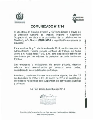 • 1Ml~lm~m ~¡l~BM~.
IMPUOYPR!VISIÓNSOCIAl
Estado Plurinacional de Bolivia
~X~<e>X<e>X<e>X
HO'Iclaun ruluro m<"jor.ron tr<~b~jodiGilO
COMUNICADO 017/14
El Ministerio de Trabajo, Empleo y Previsión Social, a través de
la Dirección General de Trabajo, Higiene y Seguridad
Ocupacional, en vista a la proximidad de la celebración de
Navidad y Año Nuevo, COMUNICA a la población en general lo
siguiente:
Para los días 24 y 31 de diciembre de 2014, se dispone para la
Administración Pública jornada continua de trabajo, de horas
08:00a.m. hasta horas 16:00 p.m., esta disposición deberá ser
coordinada por las oficinas de personal de cada Institución
Pública.
Las empresas o instituciones del sector privado, deberán
adecuar esta determinación por acuerdo entre partes,
considerando sus modalidades de trabajo.
Asimismo, conforme dispone la normativa vigente, los días 25
de diciembre de 2014 y 1ro. de enero de 2015 se constituyen
en feriados nacionales con suspensión de actividades públicas
y privadas.
La Paz, 23 de diciembre de 2014
;.bog. Robl'i"tcl Pardo Zeba!los
D!é1ECTOR GENER/,L DE TRAB.iJO.
H:~J!ENE YSEGURIDAD o~:UP.~.CiONAL
MINlST~R!O OE TR/B.tdC, E!1
;~PLEO
Y PHE ~_;¡~;iON SO,.:iAL
Dirección: Calle Yanacocha s/n, esq. Calle Mercado, Teléfono Piloto: 2408606
www.mintrabajo.gob.bo
~
o
OO.
=•O
·-~
·-
~
"'o
·-
=·-
 