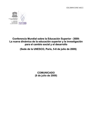 ED.2009/CONF.402/2




  Conferencia Mundial sobre la Educación Superior - 2009:
La nueva dinámica de la educación superior y la investigación
            para el cambio social y el desarrollo
        (Sede de la UNESCO, París, 5-8 de julio de 2009)




                       COMUNICADO
                     (8 de julio de 2009)
 