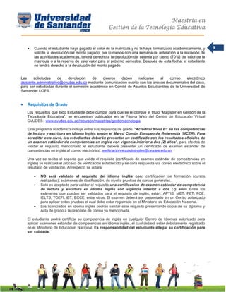 Maestría en
Gestión de la Tecnología Educativa
9 Cuando el estudiante haya pagado el valor de la matrícula y no la haya formalizado académicamente, y
solicite la devolución del monto pagado, por lo menos con una semana de antelación a la iniciación de
las actividades académicas, tendrá derecho a la devolución del setenta por ciento (70%) del valor de la
matrícula o a la reserva de este valor para el próximo semestre. Después de esta fecha, el estudiante
no tendrá derecho a la devolución del monto pagado
Las solicitudes de devolución de dineros deben radicarse al correo electrónico
asistente.administrativo@cvudes.edu.co mediante comunicación escrita con los anexos documentales del caso,
para ser estudiadas durante el semestre académico en Comité de Asuntos Estudiantiles de la Universidad de
Santander UDES.
 Requisitos de Grado
Los requisitos que todo Estudiante debe cumplir para que se le otorgue el título “Magister en Gestión de la
Tecnología Educativa”, se encuentran publicados en la Página Web del Centro de Educación Virtual
CVUDES: www.cvudes.edu.co/recursos/maestrias/gestiontecnologia.
Este programa académico incluye entre sus requisitos de grado: "Acreditar Nivel B1 en las competencias
de lectura y escritura en idioma Inglés según el Marco Común Europeo de Referencia (MCER). Para
acreditar este nivel, los estudiantes deberán presentar un certificado con los resultados oficiales de
un examen estándar de competencias en inglés con vigencia inferior a dos (2) años", para efectos de
validar el requisito mencionado el estudiante deberá presentar un certificado de examen estándar de
competencias en inglés al correo electrónico: verificacionrequisitoingles@cvudes.edu.co
Una vez se reciba el soporte que valide el requisito (certificado de examen estándar de competencias en
inglés) se realizará el proceso de verificación establecido y se dará respuesta vía correo electrónico sobre el
resultado de validación. Al respecto se aclara:
 NO será validado el requisito del idioma inglés con: certificación de formación (cursos
realizados), exámenes de clasificación, de nivel o pruebas de cursos generales.
 Solo es aceptado para validar el requisito una certificación de examen estándar de competencia
de lectura y escritura en idioma Inglés con vigencia inferior a dos (2) años. Entre los
exámenes que pueden ser validados para el requisito de inglés, están: APTIS, MET, PET, FCE,
IELTS, TOEFL iBT, ECCE, entre otros. El examen deberá ser presentado en un Centro autorizado
para aplicar estas pruebas el cual debe estar registrado en el Ministerio de Educación Nacional.
 Los licenciados en idioma inglés podrán validar este requisito presentando copia de su diploma y
Acta de grado a la dirección de correo ya mencionada.
El estudiante podrá certificar su competencia de inglés en cualquier Centro de Idiomas autorizado para
aplicar exámenes estándar de competencias en idioma inglés, el cual deberá estar debidamente registrado
en el Ministerio de Educación Nacional. Es responsabilidad del estudiante allegar su certificación para
ser validada.
 
