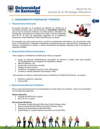 Maestría en
Gestión de la Tecnología Educativa
10
3. REQUERIMIENTOS PERSONALES Y TÉCNICOS
 Requerimientos Personales
El proceso formativo en el programa de Maestría en Gestión de la
Tecnología Educativa tiene alto porcentaje de aprendizaje autónomo,
para lo cual es necesario mantener una actitud positiva, entusiasta y de
investigación, aprovechando al máximo los medios y recursos dispuestos
para tal fin. El ritmo de aprendizaje dependerá de su dedicación,
compromiso, responsabilidad y tiempo disponible para su estudio.
Es importante que usted posea dominio y manejo de herramientas informáticas y de comunicación, tales
como: correo electrónico, mensajería instantánea, procesadores de texto, hojas de cálculo, presentación de
informes, navegadores de internet, y demás herramientas tecnológicas necesarias para la formación en
ambientes virtuales.
 Requerimientos Mínimos de Hardware
Para navegar en la Plataforma CVUDES (Aula Virtual), se requiere:
 Equipo de Cómputo (preferiblemente computador de escritorio o portátil, para evitar posibles
incompatibilidades en la navegación en dispositivos móviles)
 Memoria RAM de 1 GB
 Espacio libre en Disco Duro (20 GB)
 Tarjetas de vídeo y sonido
 Pantalla de 13 pulgadas (resolución 1024 x768 pixeles)
 Conexión a Internet (velocidad recomendada 1 MG)
Para participar en charlas y videoconferencias en la Plataforma CVUDES (Aula Virtual), se requiere:
 Micrófono, audífonos o altavoces
 Cámara Web
 Requerimientos Mínimos de Software
Para un buen funcionamiento de las herramientas en el Aula Virtual, es necesario contar en el computador
con los siguientes programas:
Sistema Operativo:
 Windows XP/VISTA/7/8 o superior
 Mac OS 10.4 o superior
Herramientas Ofimáticas:
 Procesador de texto Microsoft Office Word (Para Windows o Mac)
 Hoja de cálculo Microsoft Office Excel (Para Windows o Mac)
 Programa de Presentaciones Microsoft Office
 Adobe Reader X o superior (lectura de archivos en formato PDF).
 