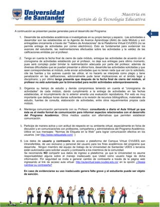 Maestría en
Gestión de la Tecnología Educativa
5
A continuación se presentan pautas generales para el desarrollo del Programa:
1. Desarrolle las actividades académicas e investigativas en su propio tiempo y espacio. Las actividades a
desarrollar son las establecidas en la Agenda de Avance Aprendizaje (AAA) de cada Módulo y son
entregables únicamente a través del “Tablero de Anotaciones” de la Plataforma Virtual CVUDES (no se
permite entrega de actividades por correo electrónico). Esto es fundamental para evidenciar los
avances del estudiante, las realimentaciones efectuadas sobre las actividades y la validez de las
calificaciones emitidas por el profesor.
2. Tenga en cuenta la fecha final de cierre de cada módulo, entregue las actividades de acuerdo con el
cronograma de actividades establecido por el profesor, no deje sus entregas para último momento,
pues será complejo poder brindar la realimentación adecuada por parte del profesor, además de
diversas dificultades que se puedan presentar a última hora, desarrolle las actividades solicitadas y que
sean correspondientes al módulo, evite enviar actividades que no tienen nada que ver con lo solicitado,
cite las fuentes y los autores cuando las utilice, el no hacerlo se interpreta como plagio y tiene
penalización en las calificaciones, adicionalmente pude tener implicaciones en el ámbito legal y
disciplinario; y por último tenga presente que después de la fecha final de cierre del módulo, el
profesor no está autorizado por la Universidad para recibir actividades extemporáneamente.
3. Organice su tiempo de estudio y demás compromisos teniendo en cuenta el “cronograma de
actividades” de cada módulo, dando cumplimiento a la entrega de actividades en las fechas
establecidas, el incumplimiento de lo anterior amerita una evaluación reprobatoria. Por esto es muy
importante que dedique horas diarias suficientes a la revisión de recursos bibliográficos, materiales de
estudio, fuentes de consulta, elaboración de actividades, entre otros requerimientos propios cada
módulo.
4. Mantenga comunicación permanente con su Profesor, consultando a diario el Aula Virtual ya que
éste es el medio formal de comunicación para informar aspectos relacionados con el desarrollo
del Programa Académico. Otros medios usados son alternativas que permiten establecer
comunicación.
5. Participe de manera activa y con actitud de respecto en su ambiente virtual, especialmente en foros de
discusión y en comunicaciones con profesores, compañeros y administrativos del Programa Académico.
Utilice en sus mensajes: “Normas de Etiqueta en la Web” para lograr comunicación efectiva en los
usuarios. (ver http://www.netiquetate.com/ )
6. Los datos de usuario y contraseña de acceso a plataforma del Campus Virtual CVUDES, son
intransferibles, de uso exclusivo y personal del usuario para los fines académicos del programa que
desarrolla. Ningún miembro del equipo de trabajo de la Universidad de Santander UDES o terceros
están autorizados para solicitar usuario y contraseña a los miembros de la comunidad.
Se recomienda NO compartir sus datos de ingreso a plataforma; ya que la Universidad no asume
responsabilidad alguna sobre el manejo inadecuado que Usted como usuario haga de dicha
información. Por seguridad se invita a generar cambio de contraseña a través de la página web
ingresando al link de acceso aula virtual: http://aulavirtual.eaie.cvudes.edu.co/ en la opción ¿Desea
cambiar su contraseña?
En caso de evidenciarse su uso inadecuado genera falta grave y el estudiante puede ser objeto
de sanción.
 