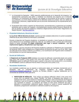 Maestría en
Gestión de la Tecnología Educativa
6
7. La Universidad de Santander - UDES responde académicamente por el desarrollo del programa. Los
representantes autorizados para definir y establecer las directrices del programa son la Dirección
Académica y la Coordinación del Programa, que delegan la comunicación de las mismas a través de
sus profesores o en forma directa a través de los diferentes medios de contacto. Solo son válidas las
orientaciones, directrices y reglas definidas que se comunican directamente por los representantes de la
Universidad.
8. El estudiante está invitado a registrar las observaciones, recomendaciones y sugerencias que considere
pertinentes para la mejora de la gestión y acompañamiento docente recibido durante el desarrollo del
plan de estudios del programa académico, mediante el diligenciamiento del formulario “Seguimiento a la
Gestión Docente” http://goo.gl/gC2JVL
 Propiedad Intelectual y Derechos de Autor
La Ley 23 de 1982 de Derechos de Autor, expresa que todo ciudadano debe tener en cuenta la propiedad
intelectual de las obras (fuentes de información) consultadas.
Durante el desarrollo del Programa Académico, el estudiante al consultar y tomar fuentes de información
como referencia en sus actividades académicas, debe dar los créditos al autor o autores de la información
citando la fuente consultada. El plagio evidenciado dará lugar a sanción académica con las
implicaciones legales y disciplinarias a que haya lugar.
Los materiales y recursos educativos del Programa Académico publicados en Plataforma de la Universidad
de Santander UDES, están protegidos por la reglamentación de derechos de autor (Ley 23 de 1982). Haga
uso adecuado de los mismos e informe a su Profesor y a la Coordinación del Programa sobre novedades o
inconvenientes en el uso del material publicado.
 Escala de Calificación
El Reglamento de Postgrado UDES establece una escala de calificación comprendida desde cero puntos
(0.0) como nota mínima y cinco puntos (5.0) como nota máxima. Por tanto, un módulo se considera
APROBADO cuando la calificación final es igual o superior a tres punto cinco puntos (≥3.5), y se considera
NO APROBADO cuando la calificación final es inferior a tres punto cinco puntos (<3.5).
 Novedades Académicas
Las novedades académicas que se exponen a continuación deben ser tramitadas directamente por el
estudiante ante la Coordinación del Programa Académico al correo electrónico:
coordinacion.mgte@cvudes.edu.co, utilizando los formatos oficiales y vigentes establecidos por la
Universidad de Santander UDES para tal fin.
 REPETICIÓN DE MÓDULOS. Todo módulo que obtenga calificación inferior a tres punto cinco
puntos (3.5), se entiende como módulo "Perdido". Por tanto, el Estudiante tiene derecho a la
repetición del mismo, previo trámite de “Solicitud de Repetición” ante la Coordinación del Programa
Académico, junto con el soporte de pago del módulo a repetir (el costo dependerá de los créditos
que representa el módulo). La activación del módulo se hará previa verificación del pago y
aplicando el procedimiento institucional vigente, teniendo en cuenta el avance académico del
estudiante y programación autorizada en calendario académico del programa.
 