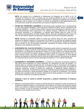 Maestría en
Gestión de la Tecnología Educativa
7
NOTA. De acuerdo con lo establecido en Reglamento de Posgrados de la UDES, el Art. 30
"Causales de Pérdida de Cupo", se define que una causal de pérdida de cupo en un programa
académico de posgrado en la Universidad de Santander es: "Reprobar por segunda vez una misma
asignatura, curso o módulo", por lo anterior, se informa al estudiante de esta reglamentación para
su conocimiento, dadas las consecuencias que conlleva la repetición de módulos.
 RETIRO DEL PROGRAMA ACADÉMICO. El Estudiante puede manifestar libre y voluntariamente
su retiro del programa académico, previo trámite de “Solicitud de Retiro” ante la Coordinación del
Programa Académico. El retiro se hace efectivo siempre que el estudiante se encuentre a paz y
salvo financieramente (valor proporcional a los módulos cursados, indiferente de que estos se
encuentren aprobados o no aprobados). La solicitud debe hacerla antes de cursar el 70%
del período correspondiente, de existir módulos activos que hayan sobrepasado dicho avance, el
retiro se hará efectivo después de registrada la calificación final por parte del profesor asignado.
NOTA: Mientras la Universidad UDES no reciba una solicitud formal de retiro voluntario del
programa de Maestría dirigida a la Coordinación del Programa, la matricula del estudiante seguirá
activa y los módulos se seguirán activando de acuerdo con la programación académica autorizada
para la cohorte en que se encuentre matriculado, acarreando el avance normal del programa
académico y las implicaciones del mismo.
 SUSPENSIÓN DEL PLAN DE ESTUDIOS. El Estudiante puede solicitar la suspensión de su plan
de estudios en cualquier momento, previo trámite de “Solicitud de Suspensión” ante la Coordinación
del Programa. La suspensión se aprueba por máximo un (1) año y aplica a los módulos que estén
activos en el momento de la solicitud, siempre y cuando su tiempo de avance no exceda el 70%, de
existir módulos activos que hayan sobrepasado dicho avance, la suspensión se hará efectiva
después de registrada la calificación final por parte del profesor asignado. Recuerde que la solicitud
de suspensión aplica a plan de estudios del programa académico y no a módulos individuales
 READMISIÓN AL PROGRAMA ACADÉMICO. La solicitud de readmisión al programa académico
sólo aplica para estudiantes con previa aprobación de “Suspensión del Plan de Estudios”. La
solicitud debe ser tramitada directamente por el estudiante ante la Coordinación del Programa,
antes del vencimiento del tiempo de suspensión. En caso de modificaciones al plan de estudios del
programa académico, durante el período de suspensión, el estudiante deberá acogerlos y
cumplirlos. Igualmente, el estudiante que solicita ser readmitido deberá ajustarse financieramente a
los costos de matrícula y costos pecuniarios vigentes en la fecha de su readmisión. Los módulos
faltantes para completar el plan de estudios, financieramente serán ajustados a los valores vigentes
en la fecha de readmisión al programa académico.
Aspectos a tener en cuenta al solicitar Suspensión y posterior Readmisión al Programa
Académico.
 Mientras la Universidad UDES no reciba una solicitud formal de suspensión de plan de estudios del
programa de Maestría dirigida a la Coordinación del Programa, la matricula del estudiante seguirá
activa y los módulos se seguirán activando de acuerdo con la programación académica autorizada
para la cohorte en que se encuentre matriculado, acarreando el avance normal del programa
académico y las implicaciones del mismo.
 