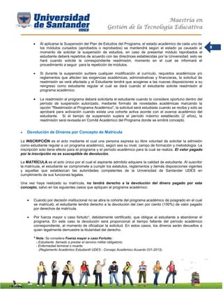 Maestría en
Gestión de la Tecnología Educativa
8
 Al aplicarse la Suspensión del Plan de Estudios del Programa, el estado académico de cada uno de
los módulos cursados (aprobados o reprobados) se mantendrá según el estado ya causado al
momento de solicitar la suspensión de estudios, en caso de presentar módulo reprobados el
estudiante deberá repetirlos de acuerdo con las directrices establecidas por la Universidad, esto se
hará cuando solicite la correspondiente readmisión, momento en el cual se informará el
procedimiento a seguir para la repetición de módulos.
 Si durante la suspensión surtiere cualquier modificación al currículo, requisitos académicos y/o
reglamentos que afecten las exigencias académicas, administrativas y financieras, la solicitud de
readmisión se verá afectada y el Estudiante tendrá que acogerse a las nuevas disposiciones a su
reingreso como estudiante regular el cual se dará cuando el estudiante solicite readmisión al
programa académico.
 La readmisión al programa deberá solicitarla el estudiante cuando lo considere oportuno dentro del
período de suspensión autorizado, mediante formato de novedades académicas marcando la
opción "Readmisión al Programa Académico", la solicitud será estudiada cuando se reciba y sólo se
aprobará para activación cuando exista una cohorte activa acorde con el avance académico del
estudiante. Si el tiempo de suspensión supera el período máximo establecido (2 años), la
readmisión será revisada en Comité Académico del Programa donde se emitirá concepto.
 Devolución de Dineros por Concepto de Matrícula
La INSCRIPCIÓN es el acto mediante el cual una persona expresa su libre voluntad de solicitar la admisión
como estudiante regular a un programa académico, según sea su nivel, campo de formación y metodología. La
inscripción solo tiene efecto para el programa y el período académico para la cual se realiza. El valor pagado
por la inscripción no es susceptible de devolución.
La MATRÍCULA es el acto único por el cual el aspirante admitido adquiere la calidad de estudiante. Al suscribir
la matrícula, el estudiante se compromete a cumplir los estatutos, reglamentos y demás disposiciones vigentes
y aquellas que establezcan las autoridades competentes de la Universidad de Santander UDES en
cumplimiento de sus funciones legales.
Una vez haya realizado su matrícula, no tendrá derecho a la devolución del dinero pagado por este
concepto, salvo en los siguientes casos que apliquen al programa académico:
 Cuando por decisión institucional no se abra la cohorte del programa académico de posgrado en el cual
se matriculó, el estudiante tendrá derecho a la devolución del cien por ciento (100%) de valor pagado
por derechos de matrícula.
 Por fuerza mayor o caso fortuito*, debidamente certificado, que obligue al estudiante a abandonar el
programa. En este caso la devolución será proporcional al tiempo faltante del período académico
correspondiente, al momento de oficializar la solicitud. En estos casos, los dineros serán devueltos a
quien legalmente demuestre la titularidad del derecho.
* Nota: Se considera Fuerza mayor o caso Fortuito:
- Estudiante llamado a prestar el servicio militar obligatorio.
- Enfermedad terminal o muerte.
(Reglamento Académico Estudiantil UDES - Consejo Académico Acuerdo 031-2013).
 
