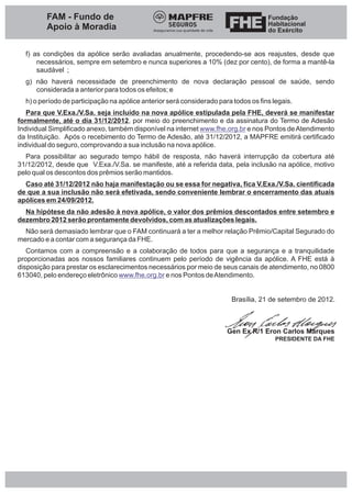 FAM - Fundo de
         Apoio à Moradia

  f) as condições da apólice serão avaliadas anualmente, procedendo-se aos reajustes, desde que
      necessários, sempre em setembro e nunca superiores a 10% (dez por cento), de forma a mantê-la
      saudável ;
  g) não haverá necessidade de preenchimento de nova declaração pessoal de saúde, sendo
     considerada a anterior para todos os efeitos; e
  h) o período de participação na apólice anterior será considerado para todos os fins legais.
   Para que V.Exa./V.Sa. seja incluído na nova apólice estipulada pela FHE, deverá se manifestar
formalmente, até o dia 31/12/2012, por meio do preenchimento e da assinatura do Termo de Adesão
Individual Simplificado anexo, também disponível na internet www.fhe.org.br e nos Pontos de Atendimento
da Instituição. Após o recebimento do Termo de Adesão, até 31/12/2012, a MAPFRE emitirá certificado
individual do seguro, comprovando a sua inclusão na nova apólice.
  Para possibilitar ao segurado tempo hábil de resposta, não haverá interrupção da cobertura até
31/12/2012, desde que V.Exa./V.Sa. se manifeste, até a referida data, pela inclusão na apólice, motivo
pelo qual os descontos dos prêmios serão mantidos.
  Caso até 31/12/2012 não haja manifestação ou se essa for negativa, fica V.Exa./V.Sa. cientificada
de que a sua inclusão não será efetivada, sendo conveniente lembrar o encerramento das atuais
apólices em 24/09/2012.
  Na hipótese da não adesão à nova apólice, o valor dos prêmios descontados entre setembro e
dezembro 2012 serão prontamente devolvidos, com as atualizações legais.
  Não será demasiado lembrar que o FAM continuará a ter a melhor relação Prêmio/Capital Segurado do
mercado e a contar com a segurança da FHE.
   Contamos com a compreensão e a colaboração de todos para que a segurança e a tranquilidade
proporcionadas aos nossos familiares continuem pelo período de vigência da apólice. A FHE está à
disposição para prestar os esclarecimentos necessários por meio de seus canais de atendimento, no 0800
613040, pelo endereço eletrônico www.fhe.org.br e nos Pontos de Atendimento.


                                                                         Brasília, 21 de setembro de 2012.



                                                                       Gen Ex R/1 Eron Carlos Marques
                                                                                        PRESIDENTE DA FHE
 