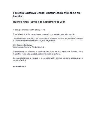 Falleció Gustavo Cerati, comunicado oficial de su 
familia 
Buenos Aires, jueves 4 de Septiembre de 2014 
4 de septiembre de 2014 a la(s) 11:48 
En el día de la fecha lamentamos compartir con ustedes esta información: 
"Comunicamos que hoy, en horas de la mañana, falleció el paciente Gustavo 
Cerati como consecuencia de un paro respiratorio". 
Dr. Gustavo Barbalace 
Director Médico de la Clínica ALCLA 
Despediremos a Gustavo a partir de las 21hs. en la Legislatura Porteña, Julio 
Argentino Roca 595, Ciudad Autónoma de Buenos Aires. 
Les agradecemos el respeto y la consideración conque siempre acompañan a 
nuestra familia. 
Familia Cerati. 
