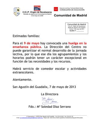 C.E.I.P. Virgen de Navalazarza
Medalla de plata de la Comunidad de Madrid
2 de mayo de 2008
Dirección del Área Territorial Madrid Norte
CONSEJERÍA DE EDUCACIÓN
Comunidad de Madrid
C/ Extremadura, 2.- 28750 San Agustín del Guadalix .-Tel. 918.418.643.- Fax 918.435.129
Email: cp.navalazarza.sanagustin@educa.madrid.org.- Página web: www.educa.madrid.org/web/cp.navalazarza.sanagustin/SAGuadalix
Estimadas familias:
Para el 9 de mayo hay convocada una huelga en la
enseñanza pública. La Dirección del Centro no
puede garantizar el normal desarrollo de la jornada
lectiva, por lo que ese día los agrupamientos y los
horarios podrán tener un carácter excepcional en
función de las necesidades y los recursos.
Habrá servicio de comedor escolar y actividades
extraescolares.
Atentamente.
San Agustín del Guadalix, 7 de mayo de 2013
La Directora
Fdo.: Mª Soledad Díaz Serrano
Comunidad de Madrid
C.E.I.P. Virgen de Navalazarza
28750 San Agustín del Guadalix
Fecha: 7 de mayo de 2013
SALIDA Nº __________
NOMBRE DIAZ
SERRANOS
MARIA SOLEDAD
- NIF 15992737D
Firmado digitalmente por NOMBRE
DIAZ SERRANOS MARIA SOLEDAD -
NIF 15992737D
Nombre de reconocimiento (DN):
c=ES, o=FNMT, ou=FNMT Clase 2 CA,
ou=500780463, cn=NOMBRE DIAZ
SERRANOS MARIA SOLEDAD - NIF
15992737D
Fecha: 2013.05.07 12:48:34 +02'00'
 