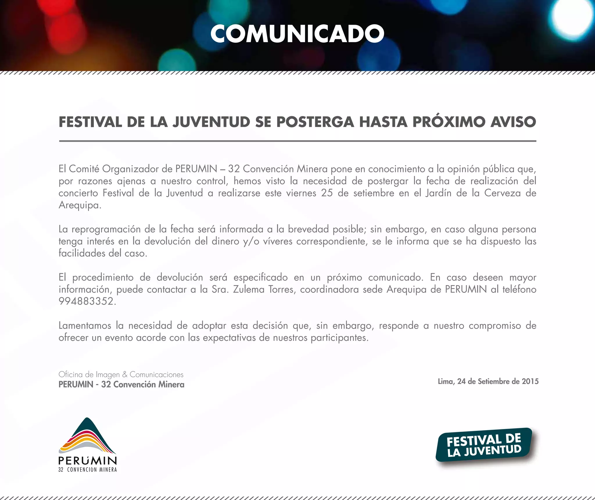 FESTIVAL DE LA JUVENTUD SE POSTERGA HASTA PRÓXIMO AVISO
FESTIVAL DE
LA JUVENTUD
El Comité Organizador de PERUMIN – 32 Convención Minera pone en conocimiento a la opinión pública que,
por razones ajenas a nuestro control, hemos visto la necesidad de postergar la fecha de realización del
concierto Festival de la Juventud a realizarse este viernes 25 de setiembre en el Jardín de la Cerveza de
Arequipa.
La reprogramación de la fecha será informada a la brevedad posible; sin embargo, en caso alguna persona
tenga interés en la devolución del dinero y/o víveres correspondiente, se le informa que se ha dispuesto las
facilidades del caso.
El procedimiento de devolución será especificado en un próximo comunicado. En caso deseen mayor
información, puede contactar a la Sra. Zulema Torres, coordinadora sede Arequipa de PERUMIN al teléfono
994883352.
Lamentamos la necesidad de adoptar esta decisión que, sin embargo, responde a nuestro compromiso de
ofrecer un evento acorde con las expectativas de nuestros participantes.
Oficina de Imagen & Comunicaciones
PERUMIN - 32 Convención Minera Lima, 24 de Setiembre de 2015
COMUNICADO