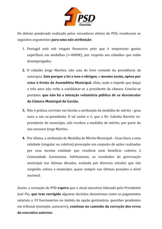 Do debate ponderado realizado pelos vereadores eleitos do PSD, resultaram os
seguintes argumentos para uma não atribuição:
1. Portugal está sob resgate financeiro pelo que é inoportuno gastos
supérfluos em medalhas (+-4000€), por respeito aos cidadãos que estão
desempregados.
2. O cidadão Jorge Martins, não saiu de livre vontade da presidência da
autarquia. Saiu porque a lei a isso o obrigou, e mesmo assim, optou por
estar à frente da Assembleia Municipal. Aliás, nada o impede que daqui
a três anos não volte a candidatar-se a presidente da câmara. Conclui-se
portanto, que não há a intenção voluntária pública de se desvincular
da Câmara Municipal de Gavião.
3. Não é prática corrente em Gavião a atribuição da medalha de mérito - grau
ouro a um ex-presidente. E tal assim o é, que o Dr. Galinha Barreto expresidente do município, não recebeu a medalha de mérito, por parte do
seu sucessor Jorge Martins.
4. Por último, a atribuição de Medalha de Mérito Municipal – Grau Ouro a uma
entidade (singular ou coletiva) pressupõe um conjunto de ações realizadas
por essa mesma entidade que resultem num beneficio coletivo à
Comunidade Gavionense. Infelizmente, os resultados da governação
municipal nas últimas décadas, avaliada por diversos estudos que vão
surgindo, coloca o municipio, quase sempre nas últimas posições a nível
nacional.
Assim, a vereação do PSD espera que o atual executivo liderado pelo Presidente
José Pio, que tem corrigido algumas decisões desastrosas como os pagamentos
salariais a 19 funcionários no âmbito da opção gestionária, questões pendentes
em tribunal (exemplo, autocarro), continue no caminho da correção dos erros
do executivo anterior.

 