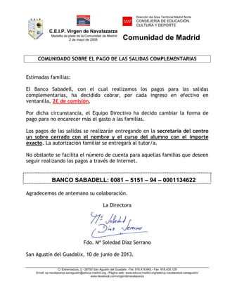 C.E.I.P. Virgen de Navalazarza
Medalla de plata de la Comunidad de Madrid
2 de mayo de 2008
Dirección del Área Territorial Madrid Norte
CONSEJERÍA DE EDUCACIÓN,
CULTURA Y DEPORTE
Comunidad de Madrid
C/ Extremadura, 2.- 28750 San Agustín del Guadalix .-Tel. 918.418.643.- Fax 918.435.129
Email: cp.navalazarza.sanagustin@educa.madrid.org.- Página web: www.educa.madrid.org/web/cp.navalazarza.sanagustin/
www.facebook.com/virgendenavalazarza
COMUNIDADO SOBRE EL PAGO DE LAS SALIDAS COMPLEMENTARIAS
Estimadas familias:
El Banco Sabadell, con el cual realizamos los pagos para las salidas
complementarias, ha decidido cobrar, por cada ingreso en efectivo en
ventanilla, 2€ de comisión.
Por dicha circunstancia, el Equipo Directivo ha decido cambiar la forma de
pago para no encarecer más el gasto a las familias.
Los pagos de las salidas se realizarán entregando en la secretaría del centro
un sobre cerrado con el nombre y el curso del alumno con el importe
exacto. La autorización familiar se entregará al tutor/a.
No obstante se facilita el número de cuenta para aquellas familias que deseen
seguir realizando los pagos a través de Internet.
BANCO SABADELL: 0081 – 5151 – 94 – 0001134622
Agradecemos de antemano su colaboración.
La Directora
Fdo. Mª Soledad Díaz Serrano
San Agustín del Guadalix, 10 de junio de 2013.
NOMBRE DIAZ
SERRANOS
MARIA
SOLEDAD -
NIF
15992737D
Firmado digitalmente por NOMBRE
DIAZ SERRANOS MARIA SOLEDAD -
NIF 15992737D
Nombre de reconocimiento (DN):
c=ES, o=FNMT, ou=FNMT Clase 2
CA, ou=500780463, cn=NOMBRE
DIAZ SERRANOS MARIA SOLEDAD -
NIF 15992737D
Fecha: 2013.06.08 22:57:11 +02'00'
 