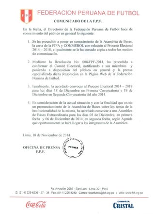FEDERACION PERUANA DE FUTBOL 
COMUNICADO DE LA F.P.F. 
En ]a fecha, e] Directorio de la Federación Peruana de Fútbol hace de conocimiento de) público en general lo siguiente: 
l. Se ha procedido a poner en conocimiento de la Asamblea de Bases, la carta de la FIF A Y CONMEBOL con relación al Proceso Electoral 2014 -2018, e igualmente se le ha cursado copia a todos los medios de comlmicación. 
2. 
Mediante la Resolución No. 008-FPF-2014, ha prooedido a conformar el Comité Electoral, notificando a sus miembros y poniendo a disposición del público en general y la prensa especializada dicha Resolución en ]a Página Web de la Federación Peruana de Fútbol. 
3. 
Igualmente, ha acordado convocar al Proceso Electoral 2014 -2018 para los dias 18 de Diciembre en Primera Convocatoria y 19 de Diciembre en Segunda Convocatoria del año 2014. 
4. 
En consideración de la actual situación y con la finahdad que exista un pronunciamiento de la Asamblea de Bases sobre los temas de la institucionalidad de la misma, ha acordado convocar a una Asamblea de Bases Extraordinaria para los días 05 de Diciembre, en primera fecha y 06 de Diciembre de 20]4, en segunda fecha, según Agenda que oportunamente se hará llegar a los integrantes de la Asamblea. 
Lima, 18 de Noviembre de 20]4 
OFICINA DE PRENSA 
F.P.F. 
Av. Aviación 2085 -San Luis -Lima 30 -Perú 
© (51-1) 225-8236 -37 -38 Fax: (51-1) 225-8240 Correo: fepefutbol@fpf.org.pe / Web: www.fpforg,pe 
CEII'VEZA 
CRlSTAL 
 