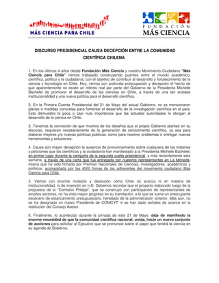 DISCURSO PRESIDENCIAL CAUSA DECEPCIÓÓÓÓN ENTRE LA COMUNIDAD
CIENTÍÍÍÍFICA CHILENA
1. En los últimos 4 años desde Fundación Más Ciencia y nuestro Movimiento Ciudadano “Más
Ciencia para Chile” hemos trabajado construyendo puentes entre el mundo académico,
científico, político y la ciudadanía, con el objetivo de contribuir al desarrollo y fortalecimiento de la
ciencia y tecnología en Chile. Hoy, vemos con profunda preocupación y decepción el hecho de
que aparentemente no existe un interés real por parte del Gobierno de la Presidenta Michelle
Bachelet de promover el desarrollo de las ciencias en Chile, a través de una tan ansiada
institucionalidad y una nueva política para el desarrollo científico.
2. En la Primera Cuenta Presidencial del 21 de Mayo del actual Gobierno, no se mencionaron
planes o medidas concretas para fomentar el desarrollo de la investigación científica en el país.
Esto demuestra la poca o casi nula importancia que las actuales autoridades le otorgan al
desarrollo de la ciencia en Chile.
3. Tenemos la convicción de que muchos de los desafíos que el propio Gobierno planteó en su
discurso, requieren necesariamente de la generación de conocimiento científico, ya sea para
elaborar mejores y/o nuevas políticas públicas, como para resolver problemas o entregar nuevas
herramientas y soluciones.
4. Causa aún mayor decepción la ausencia de pronunciamiento sobre cualquiera de las materias
y peticiones que los científicos y la ciudadanía han manifestado a la Presidenta Michelle Bachelet,
en primer lugar durante la campaña de la segunda vuelta presidencial, y más recientemente esta
semana, a través de una carta que fue entregada por nuestros representantes en La Moneda,
misiva que ha sido firmada por Premios Nacionales de Ciencias, investigadores, académicos y
políticos, acompañada por las 4500 firmas de los adherentes del movimiento ciudadano Más
Ciencia para Chile.
5. Vemos con enorme molestia y desilusión cómo Chile no avanza ni en materia de
institucionalidad, ni de inversión en I+D. Debemos recordar que el proyecto elaborado luego de la
propuesta de la “Comisión Philippi”, que se construyó con participación de representantes de
amplios sectores, no ha visto mayor progreso en su tramitación, a lo que se suma un preocupante
escenario de estancamiento presupuestario, heredado de la administración anterior. Más aún, no
se ha designado un nuevo Presidente de CONICYT ni se han dado señales de avance en la
restitución del Consejo Asesor.
6. Finalmente, lo acontecido durante la jornada de este 21 de Mayo, deja de manifiesto la
enorme necesidad de que la comunidad científica nacional, unida, inicie un nuevo conjunto
de acciones para solicitar al Ejecutivo que se pronuncie sobre el papel que tendrá la ciencia en
su agenda de Gobierno.
 