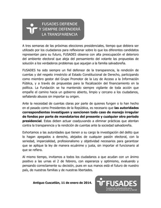 A tres semanas de las próximas elecciones presidenciales, tiempo que debiera ser
utilizado por los ciudadanos para reflexionar sobre lo que los diferentes candidatos
representan para su futuro, FUSADES observa con alta preocupación el deterioro
del ambiente electoral que aleja del pensamiento del votante las propuestas de
solución a los verdaderos problemas que aquejan a la familia salvadoreña.
FUSADES ha sido siempre un fiel defensor de la transparencia, la rendición de
cuentas y del respeto irrestricto al Estado Constitucional de Derecho, participando
como miembro gestor del Grupo Promotor de la Ley de Acceso a la Información
Pública, y a través de propuestas para la fiscalización del financiamiento en la
política. La Fundación se ha mantenido siempre vigilante de toda acción que
empañe el camino hacia un gobierno abierto, limpio y cercano a los ciudadanos,
señalando abusos sin importar su origen.
Ante la necesidad de cuentas claras por parte de quienes fungen o lo han hecho
en el pasado como Presidentes de la República, es necesario que las autoridades
correspondientes investiguen y sancionen todo caso de manejo irregular
de fondos por parte de mandatarios del presente y cualquier otro período
presidencial. Estas deben actuar coadyuvando a eliminar prácticas que atentan
contra la transparencia y la rendición de cuentas ante la sociedad salvadoreña.
Exhortamos a las autoridades que tienen a su cargo la investigación del delito que
lo hagan apegados a derecho, alejados de cualquier pasión electoral, con la
seriedad, imparcialidad, profesionalismo y objetividad necesarios para garantizar
que se aplique la ley de manera ecuánime y justa, sin importar el funcionario al
que se refiera.
Al mismo tiempo, invitamos a todos los ciudadanos a que acudan con un ánimo
positivo a las urnas el 2 de febrero, con esperanza y optimismo, evaluando y
pensando correctamente su decisión, pues en sus manos está el futuro de nuestro
país, de nuestras familias y de nuestras libertades.

Antiguo Cuscatlán, 11 de enero de 2014.

 