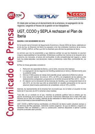 El citado plan se basa en el decrecimiento de la empresa y la segregación de los
negocios, cargando el fracaso de la gestión en los trabajadores

UGT, CCOO y SEPLA rechazan el Plan de
Iberia
MADRID, 9 DE NOVIEMBRE DE 2012

En la reunión de la Comisión de Seguimiento Económico y Social (CES) de Iberia, celebrada en
el día de hoy, la Dirección de Iberia ha expuesto a los tres sindicatos miembros de la misma,
UGT, CCOO y SEPLA, el Plan que IAG ha diseñado para afrontar las pérdidas de Iberia.

Lo primero que nos ha sorprendido y que debemos señalar es que los Gestores no asumen
ninguna responsabilidad en las pérdidas, limitándose a justificar las mismas en la situación de la
economía, los mercados, el precio del combustible, la alta competitividad del negocio y, sobre
todo, los costes laborales. Las decisiones, malas y a destiempo, sobre flota, combustible etc., se
ocultan.

El Plan en líneas generales consiste en:

       Reducción de capacidad de Iberia y, por lo tanto, renuncia a los ingresos.
       La segregación de los negocios de Handling (asistencia en tierra) y Mantenimiento para
        su posterior venta.
       Eliminar 4.500 puestos de trabajo de la plantilla actual, aplicando la Reforma Laboral.
       Una reducción salarial de entre el 25% y el 35% y la congelación de los salarios y los
        deslizamientos (antigüedad y progresión) en el ámbito temporal del Plan (2012 – 2015).
       En relación con la renovación de las licencias de Handling, que corresponde hacer en el
        año 2013, se nos dice que sólo se presentarán en aquellos aeropuertos en los que se
        alcancen determinados parámetros de rentabilidad, entre el 10% y el 20%.

Además, los representantes de la empresa han anunciado que, de no haber un acuerdo no más
tarde del 31 de enero de 2013, tomarían otras medidas.

Todo ello, en un contexto en el que, mientras se pretende justificar todo lo anterior por los
apuros económicos de la empresa, se anuncian inversiones millonarias de la matriz IAG para
hacerse con el 100% de Vueling, además de las realizadas en Iberia Express, en lo que es otro
paso encaminado al desmantelamiento de Iberia.

UGT, CCOO y SEPLA hemos manifestado a la Dirección de Iberia nuestro absoluto rechazo a
los términos del Plan planteado, reiterando nuestra exigencia de que se elabore y negocie un
verdadero Plan de Viabilidad y, para su consecución, estamos dispuestos a ejercer cuantas
acciones sindicales sean precisas.
 