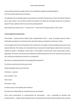 Comunicado Importante!
A comunicação é essencial, quando vivemos numa sociedade de relação e de interdependência.
E isto não acontece apenas entre os humanos.
Já imaginaste como as formigas seguem o que parecem ser caminhos invisíveis que as levam ao alimento? Porque é
que os cães marcam o seu território urinando em arbustos e em postes de iluminação quando nós os levamos a
passear? O que os pássaros dizem uns aos outros quando gorjeiam?
Neste artigo vamos analisar essas — e muitas outras — formas de comunicação usadas no reino animal.
A comunicação tem muitas formas.
Comunicação — quando estamos falando sobre comportamento animal — pode ser qualquer processo onde a
informação é passada de um animal para outro causando mudança ou resposta no animal que a recebe.
A comunicação ocorre com mais frequência entre membros de uma espécie, ainda que também possa ocorrer entre
espécies diferentes. Por exemplo, o teu cão pode latir para ti para pedir comida! Algumas espécies são muito sociais,
vivendo em grupos e interagindo o tempo todo; a comunicação é essencial para manter estes grupos coesos e
organizados. No entanto, até animais que relativamente solitários geralmente têm de se comunicar por pouco que
seja, ainda que seja apenas para encontrar um companheiro.
Que formas os comportamentos de comunicação podem apresentar?
Os sistemas sensoriais dos animais variam muito.
Abaixo estão alguns tipos comuns de sinais:
Feromonas — químicos
Sinais auditivos—sons
Sinais visuais
Sinais táteis—toque
Em alguns casos os sinais podem até ser elétricos!
De onde vem essa diversidade de comportamentos de comunicação?
Como outras características, os comportamentos de comunicação — e/ou a capacidade de aprender estes
comportamentos — surgem através da seleção natural. Comportamentos de comunicação hereditários que aumentam
 