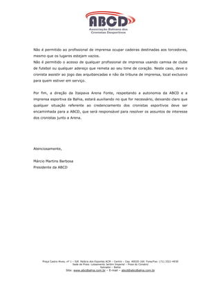Não é permitido ao profissional de imprensa ocupar cadeiras destinadas aos torcedores,
mesmo que os lugares estejam vazios.
Não é permitido o acesso de qualquer profissional de imprensa usando camisa de clube
de futebol ou qualquer adereço que remeta ao seu time de coração. Neste caso, deve o
cronista assistir ao jogo das arquibancadas e não da tribuna de imprensa, local exclusivo
para quem estiver em serviço.


Por fim, a direção da Itaipava Arena Fonte, respeitando a autonomia da ABCD e a
imprensa esportiva da Bahia, estará auxiliando no que for necessário, deixando claro que
qualquer situação referente ao credenciamento dos cronistas esportivos deve ser
encaminhada para a ABCD, que será responsável para resolver os assuntos de interesse
dos cronistas junto a Arena.




Atenciosamente,


Márcio Martins Barbosa
Presidente da ABCD




     Praça Castro Alves, nº 1 – Edf. Palácio dos Esportes ACM – Centro – Cep. 40020-160 Fone/Fax: (71) 3321-4939
                              Sede de Praia: Loteamento Jardim Imperial – Praia do Corsário
                                                     Salvador – Bahia
                       Site: www.abcdbahia.com.br – E-mail – abcd@abcdbahia.com.br
 