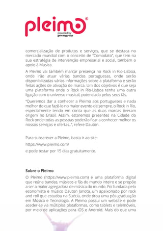 comercialização de produtos e serviços, que se destaca no
mercado mundial com o conceito de “Comodato”, que tem na
sua estratégia de intervenção empresarial e social, também o
apoio à Musica.
A Pleimo vai também marcar presença no Rock in Rio-Lisboa,
onde irão atuar várias bandas portuguesas, onde serão
disponibilizadas várias informações sobre a plataforma e serão
feitas ações de ativação de marca. Um dos objetivos é que seja
uma plataforma onde o Rock in Rio-Lisboa tenha uma outra
ligação com o universo musical, potenciada pelos seus fãs.
“Queremos dar a conhecer a Pleimo aos portugueses e nada
melhor do que fazê-lo no maior evento de sempre, o Rock in Rio,
especialmente tendo em conta que as duas marcas tiveram
origem no Brasil. Assim, estaremos presentes na Cidade do
Rock onde todas as pessoas poderão ﬁcar a conhecer melhor os
nossos serviços e ofertas..”, refere Dauton.
Para subscrever a Pleimo, basta ir ao site:
https://www.pleimo.com/
e pode testar por 15 dias gratuitamente. 
 
Sobre o Pleimo
O Pleimo (https://www.pleimo.com) é uma plataforma digital
que reúne bandas, músicos e fãs do mundo inteiro e se propõe
a ser a maior agregadora de música do mundo. Foi fundada pelo
economista e músico Dauton Janota, um apaixonado por rock
and roll que estudou na Suécia, onde tirou uma pós-graduação
em Música e Tecnologia. A Pleimo possui um website e pode
aceder-se via múltiplas plataformas, como tablets e telemóveis,
por meio de aplicações para iOS e Android. Mais do que uma
powered by
geteasygroup
 