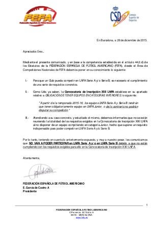 FEDERACION ESPAÑOLA FUTBOL AMERICANO
C/Provenza, 537 Entlo. A
08015 - BARCELONA
www.fefa.es
1
En Barcelona, a 28 de diciembre de 2015.
Apreciados Sres.,
Mediante el presente comunicado, y en base a la competencia establecida en el artículo 44.2.d) de
los Estatutos de la FEDERACIÓN ESPAÑOLA DE FÚTBOL AMERICANO (FEFA), desde el Área de
Competiciones Nacionales de FEFA debemos poner en su conocimiento lo siguiente:
I.- Para que un Club pueda competir en LNFA Serie A y/o Serie B, es necesario el cumplimiento
de una serie de requisitos concretos.
II.- Como Uds. ya saben, la Convocatoria de Inscripción XXII LNFA establece en su apartado
relativo a OBLIGACIÓN DE TENER EQUIPOS EN CATEGORÍAS INFERIORES, lo siguiente:
A partir de la temporada 2015-16, los equipos LNFA Serie A y Serie B tendrán
que tener obligatoriamente equipo en LNFA Junior, o de lo contrario no podrán
disputar su competición.
III.- Atendiendo a su caso concreto, y estudiado el mismo, debemos informarles que no se están
reuniendo la totalidad de los requisitos exigidos en la Convocatoria de Inscripción XXII LNFA
al no disponer de un equipo compitiendo en categoría Junior, hecho que supone un requisito
indispensable para poder competir en LNFA Serie A y/o Serie B.
Por lo tanto, teniendo en cuenta lo anteriormente expuesto, y muy a nuestro pesar, les comunicamos
que NO VAN A PODER PARTICIPAR en LNFA Serie A y/ o en LNFA Serie B debido a que no están
cumpliendo con los requisitos exigidos para ello en la Convocatoria de Inscripción XXII LNFA.
Atentamente,
FEDERACIÓN ESPAÑOLA DE FÚTBOL AMERICANO
E. García de Castro A
Presidente
 