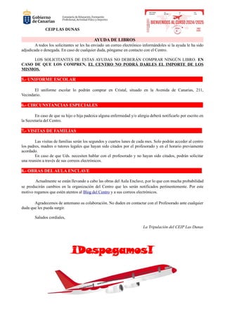 CEIP LAS DUNAS
AYUDA DE LIBROS
A todos los solicitantes se les ha enviado un correo electrónico informándoles si la ayuda le ha sido
adjudicada o denegada. En caso de cualquier duda, pónganse en contacto con el Centro.
LOS SOLICITANTES DE ESTAS AYUDAS NO DEBERÁN COMPRAR NINGÚN LIBRO. EN
CASO DE QUE LOS COMPREN, EL CENTRO NO PODRÁ DARLES EL IMPORTE DE LOS
MISMOS.
5.- UNIFORME ESCOLAR
El uniforme escolar lo podrán comprar en Cristal, situado en la Avenida de Canarias, 211,
Vecindario.
6.- CIRCUNSTANCIAS ESPECIALES
En caso de que su hijo o hija padezca alguna enfermedad y/o alergia deberá notificarlo por escrito en
la Secretaría del Centro.
7.- VISITAS DE FAMILIAS
Las visitas de familias serán los segundos y cuartos lunes de cada mes. Solo podrán acceder al centro
los padres, madres o tutores legales que hayan sido citados por el profesorado y en el horario previamente
acordado.
En caso de que Uds. necesiten hablar con el profesorado y no hayan sido citados, podrán solicitar
una reunión a través de sus correos electrónicos.
8.- OBRAS DELAULA ENCLAVE
Actualmente se están llevando a cabo las obras del Aula Enclave, por lo que con mucha probabilidad
se producirán cambios en la organización del Centro que les serán notificados pertinentemente. Por este
motivo rogamos que estén atentos al Blog del Centro y a sus correos electrónicos.
Agradecemos de antemano su colaboración. No duden en contactar con el Profesorado ante cualquier
duda que les pueda surgir.
Saludos cordiales,
La Tripulación del CEIP Las Dunas
¡Despegamos!
 