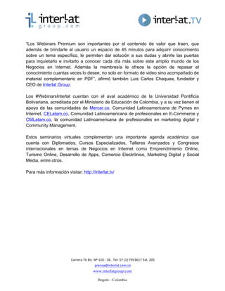  Carrera	
  7b	
  Bis	
  	
  Nº	
  126	
  -­‐	
  36.	
  	
  Tel:	
  57	
  (1)	
  7953617	
  Ext.	
  205	
  
	
  prensa@interlat.com.co	
  
www.interlatgroup.com
Bogotá – Colombia 	
  
“Los Webinars Premium son importantes por el contenido de valor que traen, que
además de brindarle al usuario un espacio de 45 minutos para adquirir conocimiento
sobre un tema específico, le permiten dar solución a sus dudas y abrirle las puertas
para inquietarlo e invitarlo a conocer cada día más sobre este amplio mundo de los
Negocios en Internet. Además la membresía le ofrece la opción de repasar el
conocimiento cuantas veces lo desee, no solo en formato de video sino acompañado de
material complementario en PDF”, afirmó también Luis Carlos Chaquea, fundador y
CEO de Interlat Group.
Los #WebinarsInterlat cuentan con el aval académico de la Universidad Pontificia
Bolivariana, acreditada por el Ministerio de Educación de Colombia, y a su vez tienen el
apoyo de las comunidades de Mercar.co, Comunidad Latinoamericana de Pymes en
Internet, CELatam.co, Comunidad Latinoamericana de profesionales en E-Commerce y
CMLatam.co, la comunidad Latinoamericana de profesionales en marketing digital y
Community Management.
Estos seminarios virtuales complementan una importante agenda académica que
cuenta con Diplomados, Cursos Especializados, Talleres Avanzados y Congresos
internacionales en temas de Negocios en Internet como Emprendimiento Online,
Turismo Online, Desarrollo de Apps, Comercio Electrónico, Marketing Digital y Social
Media, entre otros.
Para más información visitar: http://interlat.tv/
 