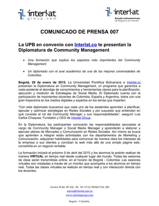 COMUNICADO DE PRENSA 007
La UPB en convenio con Interlat.co presentan la
Diplomatura de Community Management
• Una formación que explica los aspectos más importantes del Community
Management.
• Un diplomado con el aval académico de una de las mejores universidades de
Colombia.
Bogotá, 24 de marzo de 2015. La Universidad Pontificia Bolivariana e Interlat.co
presentan la Diplomatura en Community Management, un programa que garantiza a
cada asistente el abordaje de conocimientos y herramientas claves para la planificación,
ejecución y medición de Estrategias de Social Media. El Diplomado cuenta con la
participación de importantes docentes de Colombia, España y Argentina, todos con una
gran trayectoria en los medios digitales y expertos en los temas que imparten.
“Con este diplomado buscamos que cada uno de los asistentes aprendan a planificar,
ejecutar y optimizar estrategias en Redes Sociales y por supuesto que entiendan en
qué consiste el rol del Community Manager y sus responsabilidades”, aseguró Luis
Carlos Chaquea, Fundador y CEO de Interlat Group.
En la Diplomatura, los participantes conocerán las responsabilidades asociadas al
cargo de Community Manager o Social Media Manager y aprenderán a elaborar y
ejecutar planes de Mercadeo y Comunicación en Redes Sociales. Así mismo se busca
que aprenden a integrar estas actividades con los departamentos de Marketing y
Comunicación, adquieran habilidades para comunicar de manera clara los intereses de
la empresa a sus clientes y conciban la web más allá de una simple página web:
convertirla en un negocio rentable.
La formación iniciará el próximo 9 de abril del 2015 y los alumnos la podrán realizar de
manera VIRTUAL en tiempo real desde cualquier lugar del mundo. Todas las sesiones
de clase serán transmitidas online, en el horario de Bogotá - Colombia. Las sesiones
virtuales son mediadas a través de un monitor que acompaña a los alumnos en tiempo
real. Todas las clases virtuales se realizan en tiempo real y con interacción directa con
los docentes.
Carrera 7b Bis Nº 126 - 36. Tel: 57 (1) 7953617 Ext. 205
prensa@interlat.com.co
www.interlatgroup.com
Bogotá – Colombia
 