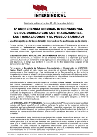Celebrada en Lisboa los días 27 y 28 de octubre de 2011


        5ª CONFERENCIA SINDICAL INTERNACIONAL
        DE SOLIDARIDAD CON LOS TRABAJADORES,
       LAS TRABAJADORAS Y EL PUEBLO SAHARAUI
- Una Delegación de la Confederación Intersindical ha participado en la misma -

  Durante los días 27 y 28 de octubre se ha celebrado en Lisboa esta 5ª Conferencia, en la que ha
  participado la Confederación Intersindical con dos representantes de su Secretariado
  Confederal. Durante la misma han intervenido representantes de las diferentes Organizaciones
  Sindicales, Instituciones, Organizaciones de Solidaridad y Defensoras de los Derechos Humanos.

  El Secretario General de UGTSARIO, Cheikh Mohamed, denunció la complicidad de España y
  Francia con Marruecos, la violación de los Derechos Humanos y la represión que ejerce
  Marruecos, haciendo un llamamiento a las organizaciones sindicales para que difundamos lo que
  está ocurriendo, al tiempo que condenó el secuestro de los tres cooperantes europeos en los
  Campamentos de Tinduf.

  Por su parte, el Secretario de Relaciones Internacionales y Cooperación de UGTSARIO,
  Kasisa Cherif, explicó el triple trabajo que desarrolla el sindicato Saharaui: en el interior
  representando a los trabajadores y las trabajadoras en los Campamentos, en los territorios
  ocupados denunciando la situación de discriminación salarial y en el acceso al trabajo que sufren
  los Saharauis, y en el exterior intentando romper el silencio internacional, buscando la solidaridad
  e impulsando actos y conferencias como la celebrada ahora en Lisboa.

  Intervino también la defensora de los Derechos Humanos Yamila Dambar, hermana del joven
  Said Dambar, asesinado el 21 diciembre. En su intervención, explicó detalladamente lo sucedido
  y denunció la situación en que se encuentran. Said lleva 10 meses en la morgue del Hospital de
  El Aaiun esperando a ser enterrado porque las autoridades marroquíes se niegan a hacerle la
  autopsia que reclama su familia, pretendiendo evitar con ello que quede en evidencia la causa de
  su muerte: por disparos de la policía cuando salía de ver un partido de futbol en un bar, como han
  revelado varios testigos. Yamila denunció también el acoso y violencia que sufre su familia (la
  policía y colonos marroquíes han apedreado incluso su casa) para obligarles a firmar la
  autorización del entierro sin autopsia.

  La CONFEDERACIÓN INTERSINDICAL ha denunciado ante la 5ª Conferencia la responsabilidad
  histórica del Estado español en el problema saharaui, la actitud de los sucesivos gobiernos
  españoles que han establecido relaciones políticas y acuerdos económicos con Marruecos en
  perjuicio del Pueblo Saharaui, los continuos incumplimientos de las Resoluciones de la ONU, el
  saqueo a los recursos naturales saharauis y la represión que ejerce Marruecos en los territorios
  ocupados.

  Hemos resaltado el papel fundamental que juegan las mujeres saharauis en este proceso, su
  lucha en defensa de los Derechos Humanos y el derecho a la autodeterminación de su pueblo.
  Hemos propuesto que se articulen formulas para presionar al estado español a que asuma el
  papel que le corresponde como potencia administradora del territorio no autónomo del Sahara
  Occidental –tal como establece la legislación internacional- para concluir el proceso de
  descolonización truncado con los acuerdos tripartidos del año 1975. Finalmente hemos reiterado
  nuestra condena por el secuestro de los tres cooperantes europeos.

C/ Carretas, 14, 7º E y F 28012 Madrid Tel.915322264 Fax 915322280 www.intersindical.es   stes@stes.es   sf-intersindical@sindicatoferroviario.com
 