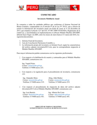 COMUNICADO
Inventario Mobiliario Anual
del archivo adjunto (inventario2015.xls), para la correspondiente migración al
Módulo Muebles SINABIP.
Para mayor información podrán comunicarse con los siguientes profesionales:
 Con respecto a la habilitación de usuario y contraseñas para el Módulo Muebles
SINABIP, comunicarse con:
Ing. Yngrid Nieto
Correo: ynieto@sbn.gob.pe
Teléfono 3174400 anexo 223.
 Con respecto a la regulación para el procedimiento de inventario, comunicarse
con:
Ing. Alejandro More
Correo: amore@sbn.gob.pe
Teléfono 3174400 anexo 219.
Abog. Aldo Muñoz
Correo: amunoz@sbn.gob.pe
Teléfono 3174400 anexo 219.
 Con respecto al procedimiento de migración de datos del archivo adjunto
(Inventario2015.xls) al Módulo Muebles SINABIP, comunicarse con:
Ing. Luis Bartolo
Correo: lbartolo@sbn.gob.pe
Teléfono 3174400 anexo 441.
Ing. Alberto Da Costa
Correo: adacosta@sbn.gob.pe
Teléfono 3174400 anexo 441.
DIRECCIÓN DE NORMAS Y REGISTROS
SUPERINTENDENCIA NACIONAL DE BIENES ESTATALES
1. Informe Final del Inventario;
2. Acta de Conciliación Patrimonio-Contable; y,
3. La información propia del inventario en formato Excel, según las características
Se comunica a todas las entidades públicas que conforman el Sistema Nacional de
Bienes Estatales, comprendidas en el artículo 8º de la Ley Nº 29151, que a efectos de
remitir la información del inventario anual con fecha de cierre al 31 de diciembre de
2015, que estipula el artículo 121º del D.S. Nº 007-2008-VIVIENDA, Reglamento de la
citada Ley, y encontrándose en implementación el software Módulo Muebles SINABIP,
deberán hacer llegar a la SBN, entre los meses de enero hasta el 31 marzo del 2016, los
siguientesdocumentos:
 