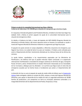 __________________

_____________________________

Primera ayuda de la comunidad internacional que llega a Bolivia:
Gobierno de Italia dona US$ 100.000 para situación de emergencia que atraviesa el país.
En respuesta al llamado del gobierno del Presidente Morales, el Gobierno de Italia hace llegar hoy
(sábado 15/2) a Bolivia el primer paquete de ayuda de la comunidad internacional para la
situación de emergencia en Beni.
En detalle, el Gobierno de Italia, a través del depósito del WFP-UNHRD (Programa Mundial de
Alimentos) en Bríndisi (Italia) y del mismo operativo activo en Panamá, ha canalizado su ayuda a
través del Programa Mundial de Alimentos mediante un cargamento que llega hoy al país.
El paquete de ayuda consiste en carpas adaptables a diferentes situaciones de emergencia, que
llegarán hoy mismo a la ciudad de Santa Cruz para ser trasladas a Trinidad y serán utilizadas para
asistir al Departamento del Beni, fuertemente afectado por las intensas lluvias de las últimas dos
semanas.
La ayuda italiana –ajustándose a los requerimientos expresados por los Ministerios de
Planificación y de Defensa Civil que el pasado miércoles habían convocado a la cooperación
internacional manifestando la necesidad de conseguir asistencia en términos de agua, transporte
fluvial, terrestre y aéreo, fortalecimiento en recabar información relacionada con las necesidades
de los municipios y albergue para los afectados– es la primera que llega al país en estos días de
emergencia causados por las fuertes lluvias e inundaciones que azotan a 4 departamentos del
país.
La donación de hoy se suma al paquete de ayuda de medio millón de dólares que la Cooperación
Italiana había entregado a Bolivia en octubre de 2013, siempre a través del Programa Mundial de
Alimentos, para apoyar el desarrollo de los medios de vida y la seguridad alimentaria de 30.000
familias de productores y de campesinos sin tierra en municipios altamente vulnerables a la
inseguridad alimentaria de los departamentos de Pando, Chuquisaca y Tarija.

 