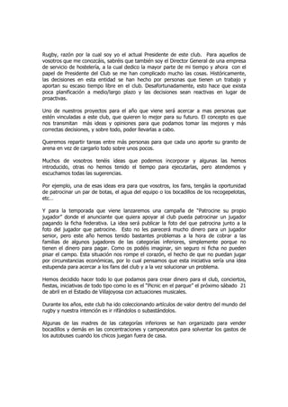 Rugby, razón por la cual soy yo el actual Presidente de este club. Para aquellos de
vosotros que me conozcáis, sabréis que también soy el Director General de una empresa
de servicio de hostelería, a la cual dedico la mayor parte de mi tiempo y ahora con el
papel de Presidente del Club se me han complicado mucho las cosas. Históricamente,
las decisiones en esta entidad se han hecho por personas que tienen un trabajo y
aportan su escaso tiempo libre en el club. Desafortunadamente, esto hace que exista
poca planificación a medio/largo plazo y las decisiones sean reactivas en lugar de
proactivas.

Uno de nuestros proyectos para el año que viene será acercar a mas personas que
estén vinculadas a este club, que quieren lo mejor para su futuro. El concepto es que
nos transmitan más ideas y opiniones para que podamos tomar las mejores y más
correctas decisiones, y sobre todo, poder llevarlas a cabo.

Queremos repartir tareas entre más personas para que cada uno aporte su granito de
arena en vez de cargarlo todo sobre unos pocos.

Muchos de vosotros tenéis ideas que podemos incorporar y algunas las hemos
introducido, otras no hemos tenido el tiempo para ejecutarlas, pero atendemos y
escuchamos todas las sugerencias.

Por ejemplo, una de esas ideas era para que vosotros, los fans, tengáis la oportunidad
de patrocinar un par de botas, el agua del equipo o los bocadillos de los recogepelotas,
etc…

Y para la temporada que viene lanzaremos una campaña de “Patrocine su propio
jugador” donde el anunciante que quiera apoyar al club pueda patrocinar un jugador
pagando la ficha federativa. La idea será publicar la foto del que patrocina junto a la
foto del jugador que patrocine. Esto no les parecerá mucho dinero para un jugador
senior, pero este año hemos tenido bastantes problemas a la hora de cobrar a las
familias de algunos jugadores de las categorías inferiores, simplemente porque no
tienen el dinero para pagar. Como os podéis imaginar, sin seguro ni ficha no pueden
pisar el campo. Esta situación nos rompe el corazón, el hecho de que no puedan jugar
por circunstancias económicas, por lo cual pensamos que esta iniciativa sería una idea
estupenda para acercar a los fans del club y a la vez solucionar un problema.

Hemos decidido hacer todo lo que podamos para crear dinero para el club, conciertos,
fiestas, iniciativas de todo tipo como lo es el “Picnic en el parque” el próximo sábado 21
de abril en el Estadio de Villajoyosa con actuaciones musicales.

Durante los años, este club ha ido coleccionando artículos de valor dentro del mundo del
rugby y nuestra intención es ir rifándolos o subastándolos.

Algunas de las madres de las categorías inferiores se han organizado para vender
bocadillos y demás en las concentraciones y campeonatos para solventar los gastos de
los autobuses cuando los chicos juegan fuera de casa.
 