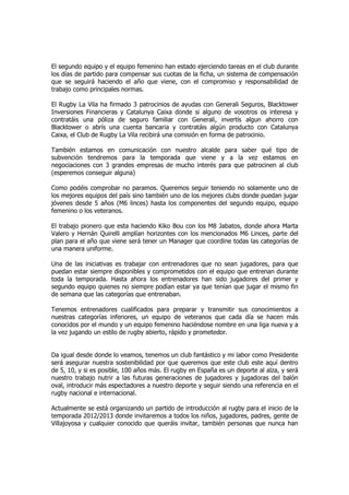 El segundo equipo y el equipo femenino han estado ejerciendo tareas en el club durante
los días de partido para compensar sus cuotas de la ficha, un sistema de compensación
que se seguirá haciendo el año que viene, con el compromiso y responsabilidad de
trabajo como principales normas.

El Rugby La Vila ha firmado 3 patrocinios de ayudas con Generali Seguros, Blacktower
Inversiones Financieras y Catalunya Caixa donde si alguno de vosotros os interesa y
contratáis una póliza de seguro familiar con Generali, invertís algun ahorro con
Blacktower o abrís una cuenta bancaria y contratáis algún producto con Catalunya
Caixa, el Club de Rugby La Vila recibirá una comisión en forma de patrocinio.

También estamos en comunicación con nuestro alcalde para saber qué tipo de
subvención tendremos para la temporada que viene y a la vez estamos en
negociaciones con 3 grandes empresas de mucho interés para que patrocinen al club
(esperemos conseguir alguna)

Como podéis comprobar no paramos. Queremos seguir teniendo no solamente uno de
los mejores equipos del país sino también uno de los mejores clubs donde puedan jugar
jóvenes desde 5 años (M6 linces) hasta los componentes del segundo equipo, equipo
femenino o los veteranos.

El trabajo pionero que esta haciendo Kiko Bou con los M8 Jabatos, donde ahora Marta
Valero y Hernán Quirelli amplían horizontes con los mencionados M6 Linces, parte del
plan para el año que viene será tener un Manager que coordine todas las categorías de
una manera uniforme.

Una de las iniciativas es trabajar con entrenadores que no sean jugadores, para que
puedan estar siempre disponibles y comprometidos con el equipo que entrenan durante
toda la temporada. Hasta ahora los entrenadores han sido jugadores del primer y
segundo equipo quienes no siempre podían estar ya que tenían que jugar el mismo fin
de semana que las categorías que entrenaban.

Tenemos entrenadores cualificados para preparar y transmitir sus conocimientos a
nuestras categorías inferiores, un equipo de veteranos que cada día se hacen más
conocidos por el mundo y un equipo femenino haciéndose nombre en una liga nueva y a
la vez jugando un estilo de rugby abierto, rápido y prometedor.


Da igual desde donde lo veamos, tenemos un club fantástico y mi labor como Presidente
será asegurar nuestra sostenibilidad por que queremos que este club este aquí dentro
de 5, 10, y si es posible, 100 años más. El rugby en España es un deporte al alza, y será
nuestro trabajo nutrir a las futuras generaciones de jugadores y jugadoras del balón
oval, introducir más espectadores a nuestro deporte y seguir siendo una referencia en el
rugby nacional e internacional.

Actualmente se está organizando un partido de introducción al rugby para el inicio de la
temporada 2012/2013 donde invitaremos a todos los niños, jugadores, padres, gente de
Villajoyosa y cualquier conocido que queráis invitar, también personas que nunca han
 