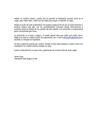 estado en nuestro campo y gente que en general le interesaría conocer como es el
rugby, pero sobre todo, cuales son las reglas para jugar y entender el rugby.

Desde el punto de vista organizativo me gustaría asegurarme de que la Junta Directiva y
General mejore este año, con los procedimientos correctos donde informaremos a
nuestros socios el estado de las cuentas del año pasado y los proyectos y presupuestos
para la temporada que viene.

La promoción es el paso a seguir y si tenéis alguna idea que creéis que pueda servir,
dejad una nota en nuestro buzón de sugerencias, por e-mail a oficina@rugbylavila.net o
escribid un mensaje en Facebook.

Os doy a todos las gracias por vuestro tiempo en leer estas palabras y espero veros con
entusiasmo en nuestro próximo partido en casa.

Juntos mantendremos un gran club y gozaremos de muchos años de buen rugby


Jason Craig
Presidente Club Rugby La Vila
 