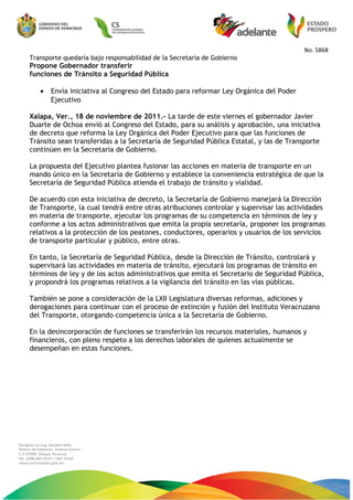 No. 5868
Transporte quedaría bajo responsabilidad de la Secretaría de Gobierno
Propone Gobernador transferir
funciones de Tránsito a Seguridad Pública
• Envía iniciativa al Congreso del Estado para reformar Ley Orgánica del Poder
Ejecutivo
Xalapa, Ver., 18 de noviembre de 2011.- La tarde de este viernes el gobernador Javier
Duarte de Ochoa envió al Congreso del Estado, para su análisis y aprobación, una iniciativa
de decreto que reforma la Ley Orgánica del Poder Ejecutivo para que las funciones de
Tránsito sean transferidas a la Secretaría de Seguridad Pública Estatal, y las de Transporte
continúen en la Secretaría de Gobierno.
La propuesta del Ejecutivo plantea fusionar las acciones en materia de transporte en un
mando único en la Secretaría de Gobierno y establece la conveniencia estratégica de que la
Secretaría de Seguridad Pública atienda el trabajo de tránsito y vialidad.
De acuerdo con esta iniciativa de decreto, la Secretaría de Gobierno manejará la Dirección
de Transporte, la cual tendrá entre otras atribuciones controlar y supervisar las actividades
en materia de transporte, ejecutar los programas de su competencia en términos de ley y
conforme a los actos administrativos que emita la propia secretaría, proponer los programas
relativos a la protección de los peatones, conductores, operarios y usuarios de los servicios
de transporte particular y público, entre otras.
En tanto, la Secretaría de Seguridad Pública, desde la Dirección de Tránsito, controlará y
supervisará las actividades en materia de tránsito, ejecutará los programas de tránsito en
términos de ley y de los actos administrativos que emita el Secretario de Seguridad Pública,
y propondrá los programas relativos a la vigilancia del tránsito en las vías públicas.
También se pone a consideración de la LXII Legislatura diversas reformas, adiciones y
derogaciones para continuar con el proceso de extinción y fusión del Instituto Veracruzano
del Transporte, otorgando competencia única a la Secretaría de Gobierno.
En la desincorporación de funciones se transferirán los recursos materiales, humanos y
financieros, con pleno respeto a los derechos laborales de quienes actualmente se
desempeñan en estas funciones.
 