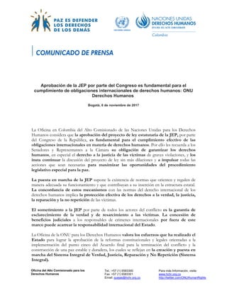 Oficina del Alto Comisionado para los
Derechos Humanos
Tel.: +57 (1) 6583300
Fax: +57 (1) 6583301
Email: quejas@hchr.org.co
Para más Información, visite:
www.hchr.org.co
http://twitter.com/ONUHumanRights
Aprobación de la JEP por parte del Congreso es fundamental para el
cumplimiento de obligaciones internacionales de derechos humanos: ONU
Derechos Humanos
Bogotá, 6 de noviembre de 2017
La Oficina en Colombia del Alto Comisionado de las Naciones Unidas para los Derechos
Humanos considera que la aprobación del proyecto de ley estatutaria de la JEP, por parte
del Congreso de la República, es fundamental para el cumplimiento efectivo de las
obligaciones internacionales en materia de derechos humanos. Por ello les recuerda a los
Senadores y Representantes a la Cámara su obligación de garantizar los derechos
humanos, en especial el derecho a la justicia de las víctimas de graves violaciones, y los
insta continuar la discusión del proyecto de ley sin más dilaciones y a impulsar todas las
acciones que sean necesarias para maximizar las oportunidades del procedimiento
legislativo especial para la paz.
La puesta en marcha de la JEP supone la existencia de normas que orienten y regulen de
manera adecuada su funcionamiento y que contribuyan a su inserción en la estructura estatal.
La concordancia de estos mecanismos con las normas del derecho internacional de los
derechos humanos implica la protección efectiva de los derechos a la verdad, la justicia,
la reparación y la no repetición de las víctimas.
El sometimiento a la JEP por parte de todos los actores del conflicto es la garantía de
esclarecimiento de la verdad y de resarcimiento a las víctimas. La concesión de
beneficios judiciales a los responsables de crímenes internacionales por fuera de este
marco puede acarrear la responsabilidad internacional del Estado.
La Oficina de la ONU para los Derechos Humanos valora los esfuerzos que ha realizado el
Estado para lograr la aprobación de la reformas constitucionales y legales orientadas a la
implementación del punto cinco del Acuerdo final para la terminación del conflicto y la
construcción de una paz estable y duradera, los cuales se reflejan en la creación y puesta en
marcha del Sistema Integral de Verdad, Justicia, Reparación y No Repetición (Sistema
Integral).
 