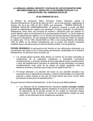 LA JORNADA LABORAL DOCENTE Y ESCOLAR DE LOS ESTUDIANTES DEBE
       IMPLEMENTARSE EN EL MARCO DE LA AUTONOMÍA ESCOLAR Y LA
                CONCERTACIÓN DEL GOBIERNO ESCOLAR

                               23 DE FEBRERO DE 2012.

La Ministra de Educación María Fernanda Campo Saavedra expidió la
Directiva Ministerial No. 02 del 26 de enero de 2012, por la cual pretende reglamentar el
artículo 144 de la ley 1450 de 2011 (PND), que preceptúa:…”TIEMPO ESCOLAR Y
JORNADA ESCOLAR COMPLEMENTARIA. El gobierno nacional a través del MEN
ajustará la reglamentación vigente para garantizar el tiempo destinado al aprendizaje,
fortaleciendo, entre otras, las funciones de rectores o directores para que realicen un
control efectivo sobre el cumplimiento de la jornada escolar docente”. La norma habla de
ajustar “la reglamentación vigente” y en su artículo 276 precisa aspectos relacionados con
la “vigencia y derogatoria”, sin que aparezcan aludidas las normas que hasta hoy regulan
la materia (ley 115 de 1994, Decreto1860 de 1994 o las correspondientes del decreto
1850 de 2002); en tal sentido consideramos que no puede una directiva ministerial
modificar leyes o decretos porque no tiene la eficacia jurídica, ni la competencia.

FECODE REIVINDICA: la permanencia del docente en las instituciones educativas y la
incorporación del recreo a las 6 horas diarias permanencia contemplada en la Directiva
Ministerial No. 03 del 26 de marzo de 2003, así:

   •   “La Jornada laboral docente debe dedicar un mínimo de 30 horas semanales al
       cumplimiento de la asignación académica y actividades curriculares
       complementarias; y el tiempo restante de la jornada laboral puede cumplirse dentro
       o fuera del establecimiento educativo en desarrollo de las actividades curriculares
       complementarias como parte de los planes de trabajo acordados entre los
       directivos docentes y docentes para el logro de los objetivos del PEI…”.

   •   “El tiempo dedicado a la atención del recreo es una actividad educativa muy
       importante para el desarrollo de actitudes y valores fundamentales en el desarrollo
       personal y estará incluida en las seis (6) horas diarias que como mínimo debe
       permanecer el docente en el establecimiento…”.

De igual manera la Directiva Ministerial No. 10 del 16 de junio de 2009 establece:

       •   “Los Rectores de los establecimientos educativos previo concepto emitido
           por el Consejo Directivo, deberán establecer al comienzo de cada año lectivo
           la organización de la jornada escolar de los niveles de educación básica
           secundaria y media, teniendo en cuenta las características propias de cada
           región, el uso adecuado de las instalaciones escolares…”.




                                                                                        1
 