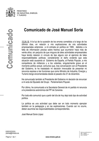 MINISTERIO
DE INDUSTRIA, ENERGÍA
Y TURISMO
CORREO ELECTRÓNICO
prensa@minetur.es
PSO DE LA CASTELLANA, 160
28071 - MADRID
TEL: 91 349 48 39 - 40
FAX: 91 349 48 45
Página 1 de 1 www.minetur.gob.es
Comunicado de José Manuel Soria
15.04.16. A la luz de la sucesión de los errores cometidos a lo largo de los
últimos días, en relación a mis explicaciones de mis actividades
empresariales anteriores a mi entrada en política en 1995, debidos a la
falta de información precisa sobre hechos que ocurrieron hace más de
veinte años; sin perjuicio de que ninguna de tales actividades empresariales
haya tenido relacion ni vínculo de tipo alguno con el ejercicio de tales
responsabilidades politicas; considerando el daño evidente que esta
situación está causando al Gobierno de España, al Partido Popular, a mis
compañeros de militancia y a los votantes, singularmente grave en el
momento político actual, comunico que, tras conversación con el Presidente
del Gobierno, le he trasladado mi decisión irrevocable de presentar mi
renuncia expresa a las funciones que como Ministro de Industria, Energía y
Turismo tengo encomendadas desde el pasado día 21 de diciembre.
He comunicado también al Presidente del Gobierno mi decisión de renunciar
a mi acta de Diputado del Grupo Parlamentario Popular.
Por último, he comunicado a la Secretaria General de mi partido mi renuncia
a la presidencia autonómica del PP de Canarias.
Por todo ello comunicó que a partir del día de hoy dejo todo tipo de actividad
política.
La política es una actividad que debe ser en todo momento ejemplar
también en la pedagogía y en las explicaciones. Cuando así no ocurre,
deben asumirse las responsabilidades correspondientes.
José Manuel Soria López
Comunicado
 