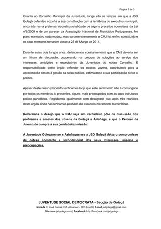 Página 3 de 3

Quanto ao Conselho Municipal da Juventude, longe vão os tempos em que a JSD
Golegã defendeu sozinha a sua constituição com a renitência do executivo municipal,
ancorada numa pretensa inconstitucionalidade de alguns preceitos normativos da Lei
nº8/2009 e de um parecer da Associação Nacional de Munícipios Portugueses. No
plano normativo nada mudou, mas surpreendentemente o CMJ foi, enfim, constituído e
os seus membros tomaram posse a 25 de Março de 2011.


Durante estes dois longos anos, defendemos constantemente que o CMJ deveria ser
um fórum de discussão, cooperando na procura de soluções ao serviço dos
interesses, ambições e expectativas da Juventude do nosso Concelho. É
responsabilidade deste órgão defender os nossos Jovens, contribuindo para a
aproximação destes à gestão da coisa pública, estimulando a sua participação cívica e
política.


Apesar deste nosso propósito verificamos hoje que este sentimento não é comungado
por todos os membros aí presentes, alguns mais preocupados com as suas estruturas
politico-partidárias. Registamos igualmente com desagrado que após três reuniões
deste órgão ainda não tenhamos passado de assuntos meramente burocráticos.


Reiteramos o desejo que o CMJ seja um verdadeiro pólo de discussão dos
problemas e anseios dos Jovens da Golegã e Azinhaga, e que o Pelouro da
Juventude cumpra a sua (verdadeira) missão.


À Juventude Goleganense e Azinhaguense a JSD Golegã deixa o compromisso
da defesa constante e              incondicional      dos seus interesses, anseios e
preocupações.




             JUVENTUDE SOCIAL DEMOCRATA - Secção de Golegã
            Morada R. José Relvas, Edf. Almansor - R/C Loja 6 | E-mail jsdgolega@gmail.com
                   Site www.jsdgolega.com | Facebook http://facebook.com/jsdgolega
 