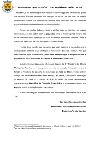 COMUNICADO - FALTA DE MÉDICO NA EXTENSÃO DE SAÚDE DO SOUTO

    médicos”3, o que demonstra perfeitamente que existe um desgoverno em termos de gestão

dos recursos humanos referentes aos serviços de saúde, por um lado, os nossos

representantes afirmam que temos poucos médicos e por outro lado, vêm uma instituição

supranacional devidamente credenciada a afirmar o contrário.


          Temos que analisar todos os factos e verificar quais as intenções dos nossos

responsáveis, pois não podem tratar as populações como se fossem apenas números. Na

saúde “Todos têm direito á protecção da saúde e o dever de a defender e promover4, esta é a

posição que o executivo da Junta de Freguesia do Souto defende.


           Iremos tomar medidas que esperamos que sejam decisivas e importantes para a

resolução deste problema e que satisfaçam as necessidades da nossa população. Para que

essas medidas sejam implementadas, precisamos da mobilização e do apoio de toda a

população da nossa Freguesia e dos utentes da nossa extensão de saúde.


          Actualmente estamos aguardar informações da parte da Sr.ª Presidente da Câmara

Municipal de Abrantes, sendo esta, peça fundamental na resolução deste problema, pois é

também a Presidente do Conselho da Comunidade do ACES do Zêzere. Iremos também

avançar com um abaixo-assinado a partir do dia 23 de Janeiro, a reivindicar a continuação

da extensão de saúde e a urgente colocação do médico de família, posteriormente

marcaremos uma Assembleia de Freguesia Extraordinária e se necessário faremos um

protesto público junto das Entidades responsáveis.


          Vamos unir esforços e mobilizarmo-nos para combater este problema que nos é muito

“caro”.


                                                                 Com os melhores cumprimentos

                                                     Presidente da Junta de Freguesia do Souto

                                                                     Diogo João Ferreira Valentim




3
    http://economico.sapo.pt/noticias/ocde-diz-que-nao-ha-falta-de-medicos-no-pais_106434.html
4
    Art.º64 nº1 da Constituição da República Portuguesa
 