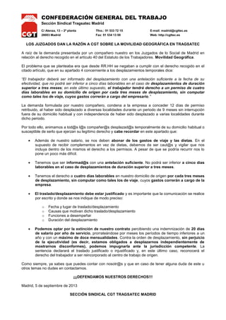CONFEDERACIÓN GENERAL DEL TRABAJO
Sección Sindical Tragsatec Madrid
C/ Alenza, 13 – 2ª planta Tfno.: 91 533 72 15 E-mail: madrid@cgttec.es
28003 Madrid Fax: 91 534 13 00 Web: http://cgttec.es
LOS JUZGADOS DAN LA RAZÓN A CGT SOBRE LA MOVILIDAD GEOGRÁFICA EN TRAGSATEC
A raíz de la demanda presentada por un compañero nuestro en los Juzgados de lo Social de Madrid en
relación al derecho recogido en el artículo 40 del Estatuto de los Trabajadores. Movilidad Geográfica.
El problema que se planteaba era que desde RR.HH se negaban a cumplir con el derecho recogido en el
citado artículo, que en su apartado 4 concerniente a los desplazamientos temporales dice:
“El trabajador deberá ser informado del desplazamiento con una antelación suficiente a la fecha de su
efectividad, que no podrá ser inferior a cinco días laborables en el caso de desplazamientos de duración
superior a tres meses; en este último supuesto, el trabajador tendrá derecho a un permiso de cuatro
días laborables en su domicilio de origen por cada tres meses de desplazamiento, sin computar
como tales los de viaje, cuyos gastos correrán a cargo del empresario.”
La demanda formulada por nuestro compañero, condena a la empresa a conceder 12 días de permiso
retribuido, al haber sido desplazado a diversas localidades durante un periodo de 9 meses sin interrupción
fuera de su domicilio habitual y con independencia de haber sido desplazado a varias localidades durante
dicho periodo.
Por todo ello, animamos a tod@s l@s compañer@s desplazad@s temporalmente de su domicilio habitual o
susceptible de serlo que ejerzan su legítimo derecho y cabe recordar en este apartado que:
Además de nuestro salario, se nos deben abonar de los gastos de viaje y las dietas. En el
supuesto de recibir complementos en vez de dietas, debemos de ser caut@s y vigilar que nos
incluya dentro de los mismos el derecho a los permisos. A pesar de que se podría recurrir nos lo
pone un poco más difícil.
Tenemos que ser informad@s con una antelación suficiente. No podrá ser inferior a cinco días
laborables en el caso de desplazamientos de duración superior a tres meses.
Tenemos el derecho a cuatro días laborables en nuestro domicilio de origen por cada tres meses
de desplazamiento, sin computar como tales los de viaje, cuyos gastos correrán a cargo de la
empresa.
El traslado/desplazamiento debe estar justificado y es importante que la comunicación se realice
por escrito y donde se nos indique de modo preciso:
o Fecha y lugar de traslado/desplazamiento
o Causas que motivan dicho traslado/desplazamiento
o Funciones a desempeñar
o Duración del desplazamiento
Podemos optar por la extinción de nuestro contrato percibiendo una indemnización de 20 días
de salario por año de servicio, prorrateándose por meses los períodos de tiempo inferiores a un
año y con un máximo de doce mensualidades. Contra la orden de desplazamiento, sin perjuicio
de la ejecutividad (es decir, estamos obligados a desplazarnos independientemente de
mostrarnos disconformes), podemos impugnarla ante la jurisdicción competente. La
sentencia declarará el traslado justificado o injustificado y, en este último caso, reconocerá el
derecho del trabajador a ser reincorporado al centro de trabajo de origen.
Como siempre, ya sabes que puedes contar con nosotr@s y que en caso de tener alguna duda de este u
otros temas no dudes en contactarnos.
¡¡¡DEFENDAMOS NUESTROS DERECHOS!!!
Madrid, 5 de septiembre de 2013
SECCIÓN SINDICAL CGT TRAGSATEC MADRID
 