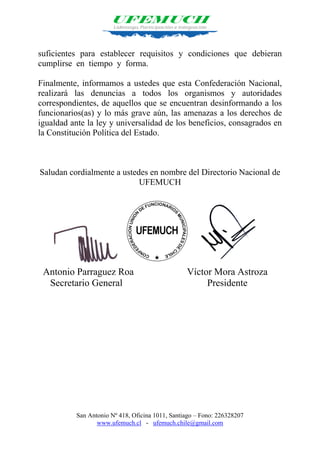 San Antonio Nº 418, Oficina 1011, Santiago – Fono: 226328207
www.ufemuch.cl - ufemuch.chile@gmail.com
suficientes para establecer requisitos y condiciones que debieran
cumplirse en tiempo y forma.
Finalmente, informamos a ustedes que esta Confederación Nacional,
realizará las denuncias a todos los organismos y autoridades
correspondientes, de aquellos que se encuentran desinformando a los
funcionarios(as) y lo más grave aún, las amenazas a los derechos de
igualdad ante la ley y universalidad de los beneficios, consagrados en
la Constitución Política del Estado.
Saludan cordialmente a ustedes en nombre del Directorio Nacional de
UFEMUCH
Antonio Parraguez Roa Víctor Mora Astroza
Secretario General Presidente
 