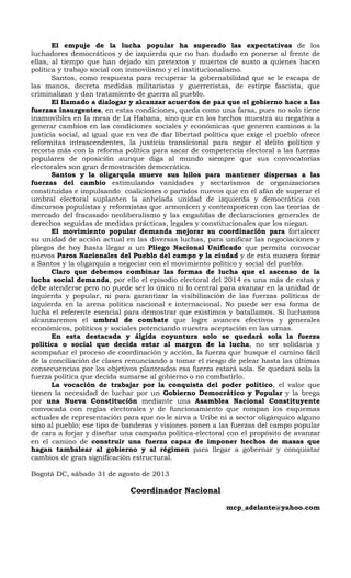 El empuje de la lucha popular ha superado las expectativas de los
luchadores democráticos y de izquierda que no han dudado en ponerse al frente de
ellas, al tiempo que han dejado sin pretextos y muertos de susto a quienes hacen
política y trabajo social con inmovilismo y el institucionalismo.
Santos, como respuesta para recuperar la gobernabilidad que se le escapa de
las manos, decreta medidas militaristas y guerreristas, de estirpe fascista, que
criminalizan y dan tratamiento de guerra al pueblo.
El llamado a dialogar y alcanzar acuerdos de paz que el gobierno hace a las
fuerzas insurgentes, en estas condiciones, queda como una farsa, pues no solo tiene
inamovibles en la mesa de La Habana, sino que en los hechos muestra su negativa a
generar cambios en las condiciones sociales y económicas que generen caminos a la
justicia social, al igual que en vez de dar libertad política que exige el pueblo ofrece
reformitas intrascendentes, la justicia transicional para negar el delito político y
recorta más con la reforma política para sacar de competencia electoral a las fuerzas
populares de oposición aunque diga al mundo siempre que sus convocatorias
electorales son gran demostración democrática.
Santos y la oligarquía mueve sus hilos para mantener dispersas a las
fuerzas del cambio estimulando vanidades y sectarismos de organizaciones
constituidas e impulsando coaliciones o partidos nuevos que en el afán de superar el
umbral electoral suplanten la anhelada unidad de izquierda y democrática con
discursos populistas y reformistas que armonicen y contemporicen con las teorías de
mercado del fracasado neoliberalismo y las engañifas de declaraciones generales de
derechos seguidas de medidas prácticas, legales y constitucionales que los niegan.
El movimiento popular demanda mejorar su coordinación para fortalecer
su unidad de acción actual en las diversas luchas, para unificar las negociaciones y
pliegos de hoy hasta llegar a un Pliego Nacional Unificado que permita convocar
nuevos Paros Nacionales del Pueblo del campo y la ciudad y de esta manera forzar
a Santos y la oligarquía a negociar con el movimiento político y social del pueblo.
Claro que debemos combinar las formas de lucha que el ascenso de la
lucha social demanda, por ello el episodio electoral del 2014 es una más de estas y
debe atenderse pero no puede ser lo único ni lo central para avanzar en la unidad de
izquierda y popular, ni para garantizar la visibilización de las fuerzas políticas de
izquierda en la arena política nacional e internacional. No puede ser esa forma de
lucha el referente esencial para demostrar que existimos y batallamos. Si luchamos
alcanzaremos el umbral de combate que logre avances efectivos y generales
económicos, políticos y sociales potenciando nuestra aceptación en las urnas.
En esta destacada y álgida coyuntura solo se quedará sola la fuerza
política o social que decida estar al margen de la lucha, no ser solidaria y
acompañar el proceso de coordinación y acción, la fuerza que busque el camino fácil
de la conciliación de clases renunciando a tomar el riesgo de pelear hasta las últimas
consecuencias por los objetivos planteados esa fuerza estará sola. Se quedará sola la
fuerza política que decida sumarse al gobierno o no combatirlo.
La vocación de trabajar por la conquista del poder político, el valor que
tienen la necesidad de luchar por un Gobierno Democrático y Popular y la brega
por una Nueva Constitución mediante una Asamblea Nacional Constituyente
convocada con reglas electorales y de funcionamiento que rompan los esquemas
actuales de representación para que no le sirva a Uribe ni a sector oligárquico alguno
sino al pueblo; ese tipo de banderas y visiones ponen a las fuerzas del campo popular
de cara a forjar y diseñar una campaña política-electoral con el propósito de avanzar
en el camino de construir una fuerza capaz de imponer hechos de masas que
hagan tambalear al gobierno y al régimen para llegar a gobernar y conquistar
cambios de gran significación estructural.
Bogotá DC, sábado 31 de agosto de 2013
Coordinador Nacional
mcp_adelante@yahoo.com
 