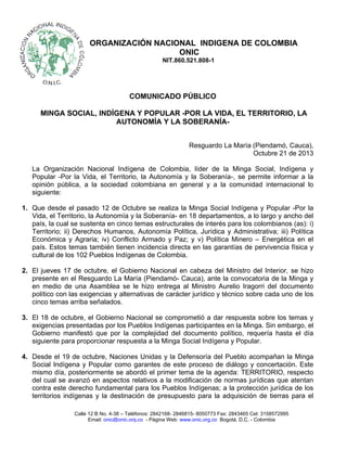 ORGANIZACIÓN NACIONAL INDIGENA DE COLOMBIA
ONIC
NIT.860.521.808-1

COMUNICADO PÚBLICO
MINGA SOCIAL, INDÍGENA Y POPULAR -POR LA VIDA, EL TERRITORIO, LA
AUTONOMÍA Y LA SOBERANÍAResguardo La María (Piendamó, Cauca),
Octubre 21 de 2013
La Organización Nacional Indígena de Colombia, líder de la Minga Social, Indígena y
Popular -Por la Vida, el Territorio, la Autonomía y la Soberanía-, se permite informar a la
opinión pública, a la sociedad colombiana en general y a la comunidad internacional lo
siguiente:
1. Que desde el pasado 12 de Octubre se realiza la Minga Social Indígena y Popular -Por la
Vida, el Territorio, la Autonomía y la Soberanía- en 18 departamentos, a lo largo y ancho del
país, la cual se sustenta en cinco temas estructurales de interés para los colombianos (as): i)
Territorio; ii) Derechos Humanos, Autonomía Política, Jurídica y Administrativa; iii) Política
Económica y Agraria; iv) Conflicto Armado y Paz; y v) Política Minero – Energética en el
país. Estos temas también tienen incidencia directa en las garantías de pervivencia física y
cultural de los 102 Pueblos Indígenas de Colombia.
2. El jueves 17 de octubre, el Gobierno Nacional en cabeza del Ministro del Interior, se hizo
presente en el Resguardo La María (Piendamó- Cauca), ante la convocatoria de la Minga y
en medio de una Asamblea se le hizo entrega al Ministro Aurelio Iragorri del documento
político con las exigencias y alternativas de carácter jurídico y técnico sobre cada uno de los
cinco temas arriba señalados.
3. El 18 de octubre, el Gobierno Nacional se comprometió a dar respuesta sobre los temas y
exigencias presentadas por los Pueblos Indígenas participantes en la Minga. Sin embargo, el
Gobierno manifestó que por la complejidad del documento político, requería hasta el día
siguiente para proporcionar respuesta a la Minga Social Indígena y Popular.
4. Desde el 19 de octubre, Naciones Unidas y la Defensoría del Pueblo acompañan la Minga
Social Indígena y Popular como garantes de este proceso de diálogo y concertación. Este
mismo día, posteriormente se abordó el primer tema de la agenda: TERRITORIO, respecto
del cual se avanzó en aspectos relativos a la modificación de normas jurídicas que atentan
contra este derecho fundamental para los Pueblos Indígenas; a la protección jurídica de los
territorios indígenas y la destinación de presupuesto para la adquisición de tierras para el
Calle 12 B No. 4-38 – Teléfonos: 2842168- 2846815- 8050773 Fax: 2843465 Cel: 3158572995
Email: onic@onic.org.co - Página Web: www.onic.org.co Bogotá, D.C. - Colombia

 