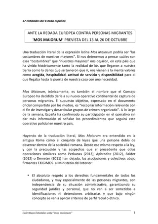 Colectivos 
Estatales 
ante 
“mos 
maiorum” 
1 
37 
Entidades 
del 
Estado 
Español: 
ANTE 
LA 
REDADA 
EUROPEA 
CONTRA 
PERSONAS 
MIGRANTES 
‘MOS 
MAIORUM’ 
PREVISTA 
DEL 
13 
AL 
26 
DE 
OCTUBRE 
Una 
traducción 
literal 
de 
la 
expresión 
latina 
Mos 
Maiorum 
podría 
ser 
“las 
costumbres 
de 
nuestros 
mayores”. 
Si 
nos 
detenemos 
a 
pensar 
cuáles 
son 
esas 
“costumbres” 
que 
“nuestros 
mayores” 
nos 
dejaron, 
en 
este 
país 
que 
ha 
vivido 
históricamente 
tanto 
la 
realidad 
de 
los 
que 
llegaron 
a 
nuestra 
tierra 
como 
la 
de 
los 
que 
se 
tuvieron 
que 
ir, 
nos 
vienen 
a 
la 
mente 
valores 
como 
acogida, 
hospitalidad, 
actitud 
de 
servicio 
y 
disponibilidad 
para 
el 
que 
llegaba 
hasta 
la 
puerta 
de 
nuestra 
casa 
con 
una 
necesidad. 
Mos 
Maiorum, 
irónicamente, 
es 
también 
el 
nombre 
que 
el 
Consejo 
Europeo 
ha 
decidido 
darle 
a 
su 
nuevo 
operativo 
continental 
de 
captura 
de 
personas 
migrantes. 
El 
supuesto 
objetivo, 
expresado 
en 
el 
documento 
oficial 
compartido 
por 
los 
medios, 
es 
“recopilar 
información 
relevante 
con 
el 
fin 
de 
investigar 
y 
desarticular 
grupos 
de 
crimen 
organizado”. 
A 
lo 
largo 
de 
la 
semana, 
España 
ha 
confirmado 
su 
participación 
en 
el 
operativo 
sin 
dar 
más 
información 
ni 
señalar 
los 
procedimientos 
que 
seguirá 
este 
operativo 
policial 
en 
nuestro 
país. 
Huyendo 
de 
la 
traducción 
literal, 
Mos 
Maiorum 
era 
entendido 
en 
la 
antigua 
Roma 
como 
el 
conjunto 
de 
leyes 
que 
una 
persona 
debía 
de 
observar 
dentro 
de 
la 
sociedad 
romana. 
Desde 
ese 
mismo 
respeto 
a 
la 
ley, 
y 
con 
la 
precaución 
y 
las 
sospechas 
que 
el 
precedente 
que 
otras 
operaciones 
similares 
como 
Perkunas 
(2013), 
Aphrodite 
(2012), 
Balder 
(2012) 
o 
Demeter 
(2011) 
han 
dejado, 
las 
asociaciones 
y 
colectivos 
abajo 
firmantes 
EXIGIMOS 
al 
Ministerio 
del 
Interior: 
• El 
absoluto 
respeto 
a 
los 
derechos 
fundamentales 
de 
todos 
los 
ciudadanos, 
y 
muy 
especialmente 
de 
las 
personas 
migrantes, 
con 
independencia 
de 
su 
situación 
administrativa, 
garantizando 
su 
seguridad 
jurídica 
y 
personal, 
que 
no 
van 
a 
ser 
sometidos 
a 
identificaciones 
ni 
detenciones 
arbitrarias 
y 
que 
bajo 
ningún 
concepto 
se 
van 
a 
aplicar 
criterios 
de 
perfil 
racial 
o 
étnico. 
 