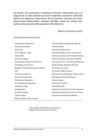 Así 
mismo, 
las 
asociaciones 
y 
colectivos 
firmantes, 
informamos 
que 
a 
lo 
largo 
de 
los 
13 
días 
previsto 
que 
dure 
el 
operativo 
estaremos 
realizando 
labores 
de 
vigilancia 
y 
observación 
de 
los 
Derechos 
Humanos 
así 
como 
denunciando 
públicamente 
cualquier 
atentado 
contra 
los 
mismos 
que 
pudiera 
darse 
durante 
dicha 
operación: 
Mos 
Maiorum. 
Colectivos 
Estatales 
ante 
“mos 
maiorum” 
Madrid 
13 
de 
Octubre 
de 
2014 
3 
Colectivos 
firmantes 
hasta 
la 
fecha: 
Coordinadora 
de 
Barrios 
SoS 
Racismo 
Madrid 
Red 
Acoge 
Por 
un 
Mundo 
+ 
Justo 
Colla 
Xicalla 
Asociación 
Apoyo 
Coordinadora 
de 
Barrios 
de 
Murcia 
Psicólogos 
sin 
Fronteras 
Brigadas 
Vecinales 
Observación 
DD.HH. 
CGT 
Convivir 
sin 
Racismo 
Asociación 
Integrando 
SoS 
Racismo 
Guipuzkoa 
Foro 
Galego 
de 
Inmigración 
Andalucía 
Acoge 
InmigraPenal 
Red 
Interlavapies 
Colectivo 
Agar 
Madres 
Unidas 
contra 
la 
droga 
Círculo 
Podemos 
Inmigrantes 
Madrid 
Pueblos 
Unidos 
CP 
San 
Carlos 
Borromeo 
Asociación 
Madres 
contra 
la 
Represión 
Cristianos 
y 
Cristianas 
de 
Base 
de 
Madrid 
Centro 
de 
Defensa 
y 
Estudio 
de 
DD.HH. 
Cerremos 
los 
CIE 
-­‐ 
Ferrocarril 
Clandestino 
Karibu 
Amigos 
del 
Pueblo 
Africano 
Asociación 
La 
Tavaya 
As. 
Vecinal 
“Madre 
de 
Dios” 
As. 
Desarrollo 
Comunitario 
“Buenos 
Aires” 
Movimiento 
ATD 
Cuarto 
Mundo 
Valencia 
Acoge 
Asociación 
civil 
Jarit 
Campaña 
CiEsNo 
Fundación 
Acción 
Pro 
Derechos 
Humanos 
Centro 
Documentación 
Contra 
la 
Tortura 
Asociación 
sin 
Papeles 
de 
MAdrid 
Para 
ampliar 
información, 
contacten 
con 
cualquiera 
de 
los 
colectivos 
firmantes. 
