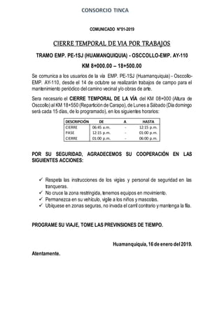 COMUNICADO N°01-2019
CIERRE TEMPORAL DE VIA POR TRABAJOS
TRAMO EMP. PE-1SJ (HUAMANQUIQUIA) - OSCCOLLO-EMP. AY-110
KM 8+000.00 – 18+500.00
Se comunica a los usuarios de la vía EMP. PE-1SJ (Huamanquiquia) - Osccollo-
EMP. AY-110, desde el 14 de octubre se realizarán trabajos de campo para el
mantenimiento periódico del camino vecinal y/o obras de arte.
Sera necesario el CIERRE TEMPORAL DE LA VÍA del KM 08+000 (Altura de
Osccollo) al KM 18+550 (Repartición de Carapo),de Lunes a Sábado (Día domingo
será cada 15 días, de lo programado), en los siguientes horarios:
DESCRIPCIÓN DE A HASTA
CIERRE 06:45 a.m. - 12:15 p.m.
PASE 12:15 p.m. - 01:00 p.m.
CIERRE 01:00 p.m. - 06:00 p.m.
POR SU SEGURIDAD, AGRADECEMOS SU COOPERACIÓN EN LAS
SIGUIENTES ACCIONES:
 Respeta las instrucciones de los vigías y personal de seguridad en las
tranqueras.
 No cruce la zona restringida, tenemos equipos en movimiento.
 Permanezca en su vehículo, vigile a los niños y mascotas.
 Ubíquese en zonas seguras, no invada el carril contrario y mantenga la fila.
PROGRAME SU VIAJE, TOME LAS PREVINSIONES DE TIEMPO.
Huamanquiquia,16 de enero del2019.
Atentamente.
 