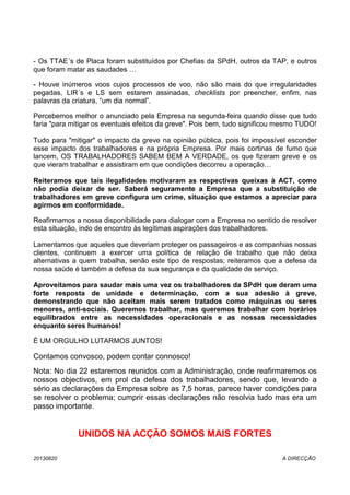 - Os TTAE´s de Placa foram substituídos por Chefias da SPdH, outros da TAP, e outros
que foram matar as saudades …
- Houve inúmeros voos cujos processos de voo, não são mais do que irregularidades
pegadas, LIR´s e LS sem estarem assinadas, checklists por preencher, enfim, nas
palavras da criatura, “um dia normal”.
Percebemos melhor o anunciado pela Empresa na segunda-feira quando disse que tudo
faria "para mitigar os eventuais efeitos da greve". Pois bem, tudo significou mesmo TUDO!
Tudo para "mitigar" o impacto da greve na opinião pública, pois foi impossível esconder
esse impacto dos trabalhadores e na própria Empresa. Por mais cortinas de fumo que
lancem, OS TRABALHADORES SABEM BEM A VERDADE, os que fizeram greve e os
que vieram trabalhar e assistiram em que condições decorreu a operação…
Reiteramos que tais ilegalidades motivaram as respectivas queixas à ACT, como
não podia deixar de ser. Saberá seguramente a Empresa que a substituição de
trabalhadores em greve configura um crime, situação que estamos a apreciar para
agirmos em conformidade.
Reafirmamos a nossa disponibilidade para dialogar com a Empresa no sentido de resolver
esta situação, indo de encontro às legítimas aspirações dos trabalhadores.
Lamentamos que aqueles que deveriam proteger os passageiros e as companhias nossas
clientes, continuem a exercer uma política de relação de trabalho que não deixa
alternativas a quem trabalha, senão este tipo de respostas; reiteramos que a defesa da
nossa saúde é também a defesa da sua segurança e da qualidade de serviço.
Aproveitamos para saudar mais uma vez os trabalhadores da SPdH que deram uma
forte resposta de unidade e determinação, com a sua adesão à greve,
demonstrando que não aceitam mais serem tratados como máquinas ou seres
menores, anti-sociais. Queremos trabalhar, mas queremos trabalhar com horários
equilibrados entre as necessidades operacionais e as nossas necessidades
enquanto seres humanos!
É UM ORGULHO LUTARMOS JUNTOS!
Contamos convosco, podem contar connosco!
Nota: No dia 22 estaremos reunidos com a Administração, onde reafirmaremos os
nossos objectivos, em prol da defesa dos trabalhadores, sendo que, levando a
sério as declarações da Empresa sobre as 7,5 horas, parece haver condições para
se resolver o problema; cumprir essas declarações não resolvia tudo mas era um
passo importante.
UNIDOS NA ACÇÃO SOMOS MAIS FORTES
20130820 A DIRECÇÃO
 