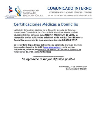 Certificaciones Médicas a Domicilio
La División de Servicios Médicos, de la Dirección Sectorial de Recursos
Humanos del Consejo Directivo Central de la Administración Nacional de
Educación Pública, comunica que, desde el martes 29 de Julio, la
recepción de las solicitudes telefónicas de Médico Certificador a
Domicilio se atenderán únicamente a través del 0800 2637.
Se recuerda la disponibilidad del servicio de solicitud a través de internet,
ingresando a la página de ANEP (www.anep.edu.uy), en la sección
funcionarios, en la opción Solicitud de médico certificador a domicilio de
funcionarios de ANEP (solo Montevideo)
------------------------------------------
Se agradece la mayor difusión posible
Montevideo, 25 de julio de 2014
Comunicado Nº 110/014
 