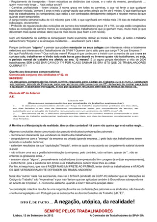 - Regulamento de transportes - foram reduzidas as distâncias das coroas, e o valor do mesmo, penalizando …
quem mora mais longe ... haja justiça social !
- Carreiras profissionais - foram criados 3 novos graus em todas as carreiras, o que vai levar a que qualquer
trabalhador iniciado, demore 3 anos e meio a atingir aquilo que antes atingia ao fim de 6 meses. O que significa que
hoje os trabalhadores (ex-temporários) que estão a ser contratados directamente estejam a receber menos do que
quando eram temporários!
A carga horária semanal subiu de 4.5 máximo para 4.98, o que significará em média mais 7/8 dias de trabalho/ano
(não pagos, obviamente)
- Protocolo de regularização das evoluções de carreira dos trabalhadores graus VII e VIII, ou seja estão congeladas
todas as evoluções de carreira menos as evoluções destes trabalhadores que já ganham mais, muito mais (e que
descontam mais quota sindical, claro) que os mais novos (que ficam a ver navios).

Com um bocadinho de esforço lá conseguiram muito levemente criticar as trocas de horário, já sobre o trabalho
extraordinário “forçado” e as ameaças constantes … assobiaram para o lado .

Porque continuam “alguns” a pensar que podem manipular os seus colegas com interesses vários e totalmente
exteriores aos interesses dos Trabalhadores da SPdH ? Querem dar o salto para que cargo ? De que Empresa ?
Em que País/Mundo vivem? Que notícias veem? Porque é que continuam a insistir com a mentira de que a uns se
cortava tudo, trabalhavam o Verão todo mais horas para depois no inverno quase não trabalharem, ou seja,
o período normal de trabalho era aferido ao ano, 12 meses? E já agora porque decidiram a vida de 2000
trabalhadores SEM LHES DAR CAVACO ??? POR ACASO SABIAM SE ERA ISTO QUE OS TRABALHADORES
QUERIAM ???

Quanto aos descansos compensatórios:
Comunicado conjunto dos sindicatos nº 52, de
04/09/2012




Claúsula 40ª do Anterior
A.E.




A Mentira e a Manipulação da realidade, têm os dias contados! Há quem não queira agir e só saiba reagir…

Algumas conclusões deste comunicado dos pseudo-sindicatos/confederações patronais :
- reconhecem claramente que venderam os direitos dos trabalhadores;
- congratulam-se com a "entrega" da empresa ao privado (grande empresa...) pelo facto dos trabalhadores terem
recebido o subsidio de férias;
- salientam resultados da sua "capitulação"/"traição", entre os quais o seu acordo ao congelamento salarial durante
3 anos!
- não criticam uma vez a gestão/administração da empresa, pelo contrário, tudo vai bem, apesar de "...não se
entende os grosseiros erros..."
- ensaiam atacar "alguns", provavelmente trabalhadores da empresa (não têm coragem de o dizer expressamente);
- CUIDEM-SE, pois a paciência tem limites e os trabalhadores podem trocar-lhes as voltas:
Por fim, é inequívoco, que isto é FAZER MAIS UM FRETE AO PATRÃO, tentar dividir os trabalhadores e ATACAR
OS QUE VERDADEIRAMENTE DEFENDEM OS TRABALHADORES!

Nota: dos “outros” nada nos surpreende, mas ver o SITAVA (sindicato da CGTP-IN) defender que as “alterações ao
Código do Trabalho” são “imperativas” e por isso “teriam que ser aplicadas também à Groundforce sobrepondo-se
ao Acordo de Empresa”, é, no mínimo estranho, quando a CGTP tem uma posição clara :

“a contratação colectiva resulta de uma negociação entre as confederações patronais e os sindicatos, não havendo
«nenhuma legislação» em Portugal que se sobreponha ao Acordo Colectivo de Trabalho (ACT)”.


         ISTO É, DE FACTO …           A negação, utópica, da realidade!
                             SEMPRE PELOS TRABALHADORES           
   Lisboa, 12 de Setembro de 2012                                   A Comissão de Trabalhadores da SPdH SA
 